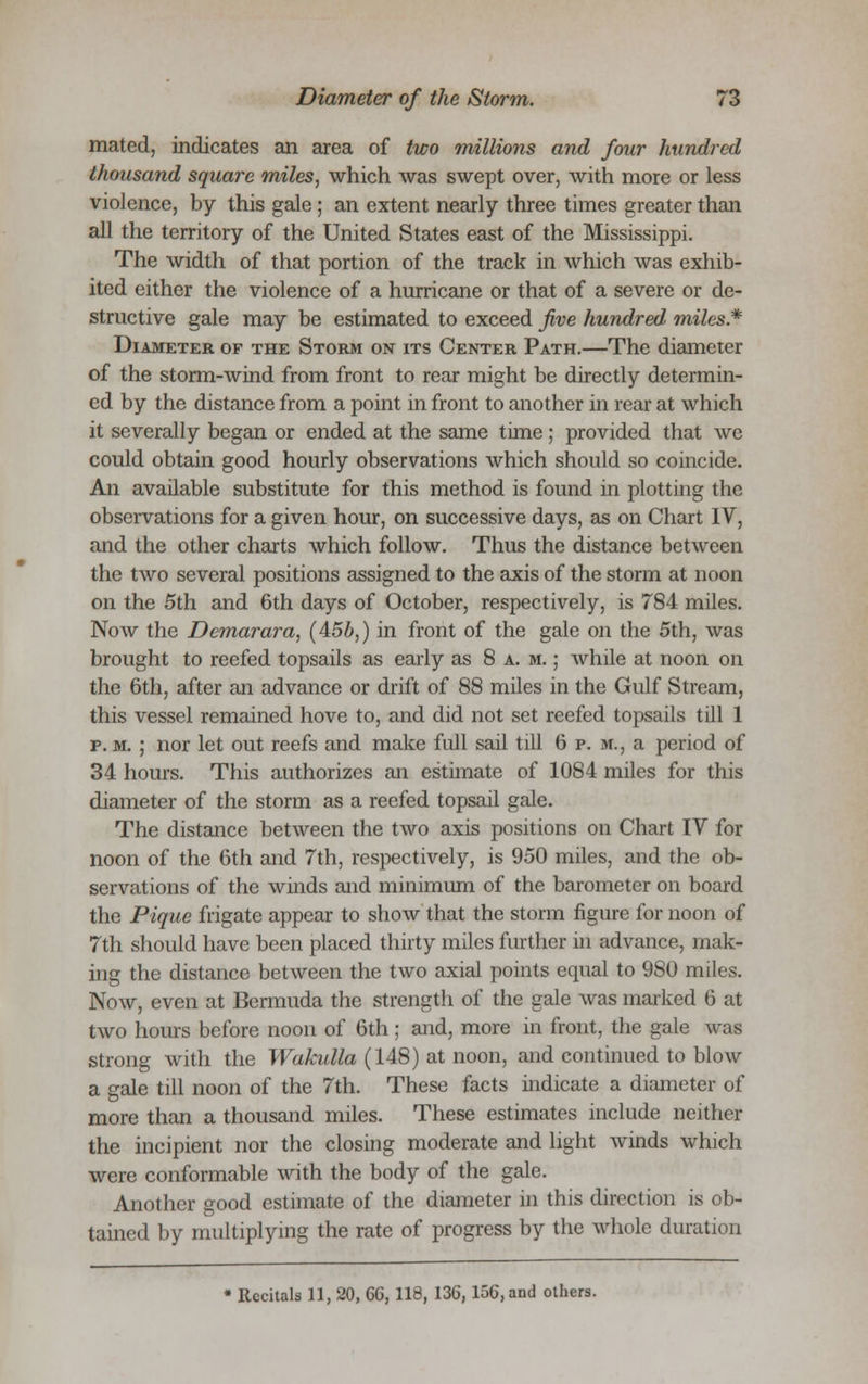 mated, indicates an area of two millions and four hundred thousand square miles, which was swept over, with more or less violence, by this gale ; an extent nearly three times greater than all the territory of the United States east of the Mississippi. The width of that portion of the track in which was exhib- ited either the violence of a hurricane or that of a severe or de- structive gale may be estimated to exceed five hundred miles.* Diameter of the Storm on its Center Path.—The diameter of the storm-wind from front to rear might be directly determin- ed by the distance from a point in front to another in rear at which it severally began or ended at the same time; provided that we could obtain good hourly observations which should so coincide. An available substitute for this method is found in plotting the observations for a given hour, on successive days, as on Chart IV, and the other charts which follow. Thus the distance between the two several positions assigned to the axis of the storm at noon on the 5th and 6th days of October, respectively, is 784 miles. Now the Demarara, (4:5b,) in front of the gale on the 5th, was brought to reefed topsails as early as 8 a. m. ; while at noon on the 6th, after an advance or drift of 88 miles in the Gulf Stream, this vessel remained hove to, and did not set reefed topsails till 1 p. m. ; nor let out reefs and make full sail till 6 p. m., a period of 34 hours. This authorizes an estimate of 1084 miles for this diameter of the storm as a reefed topsail gale. The distance between the two axis positions on Chart IV for noon of the 6th and 7th, respectively, is 950 miles, and the ob- servations of the winds and minimum of the barometer on board the Pique frigate appear to show that the storm figure for noon of 7th should have been placed thirty miles further in advance, mak- ing the distance between the two axial points equal to 980 miles. Now, even at Bermuda the strength of the gale was marked 6 at two hours before noon of 6th ; and, more in front, the gale was strong with the Wakulla (148) at noon, and continued to blow a gale till noon of the 7th. These facts indicate a diameter of more than a thousand miles. These estimates include neither the incipient nor the closing moderate and light winds which were conformable with the body of the gale. Another good estimate of the diameter in this direction is ob- tained by multiplying the rate of progress by the whole duration * Recitals 11, 20, 66, 118, 136, 156, and others.