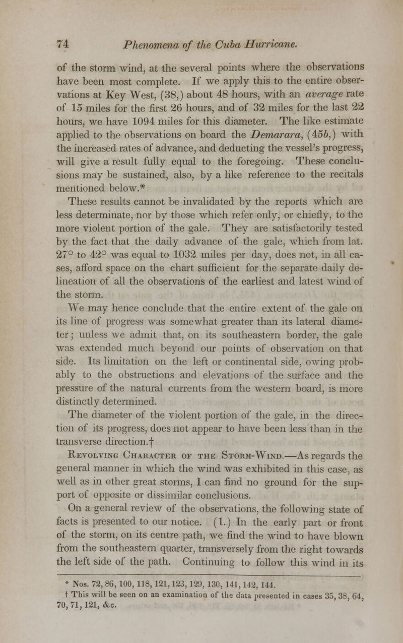 of the storm wind, at the several points where the observations have been most complete. If we apply this to the entire obser- vations at Key West, (38,) about 48 hours, with an average rate of 15 miles for the first 26 hours, and of 32 miles for the last 22 hours, we have 1094 miles for this diameter. The like estimate applied to the observations on board the Demarara, (456,) with the increased rates of advance, and deducting the vessel's progress, will give a result fully equal to the foregoing. These conclu- sions may be sustained, also, by a like reference to the recitals mentioned below.* These results cannot be invalidated by the reports which are less determinate, nor by those which refer only, or chiefly, to the more violent portion of the gale. They are satisfactorily tested by the fact that the daily advance of the gale, which from lat. 27° to 42° was equal to 1032 miles per day, does not, in all ca- ses, afford space on the chart sufficient for the separate daily de- lineation of all the observations of the earliest and latest wind of the storm. We may hence conclude that the entire extent of the gale on its line of progress was somewhat greater than its lateral diame- ter ; unless we admit that, on its southeastern border, the gale was extended much beyond our points of observation on that side. Its limitation on the left or continental side, owing prob- ably to the obstructions and elevations of the surface and the pressure of the natural currents from the western board, is more distinctly determined. The diameter of the violent portion of the gale, in the direc- tion of its progress, does not appear to have been less than in the transverse direction.! Revolving Character of the Storm-Wind.—As regards the general manner in which the wind was exhibited in this case, as well as in other great storms, I can find no ground for the sup- port of opposite or dissimilar conclusions. On a general review of the observations, the following state of facts is presented to our notice. (I.) In the early part or front of the storm, on its centre path, we find the wind to have blown from the southeastern quarter, transversely from the right towards the left side of the path. Continuing to follow this wind in its * Nos. 72, 86, 100, 118, 121,123, 129, 130,141,142, 144. t This will be seen on an examination of the data presented in cases 35, 38, 64, 70, 71,131, &e,