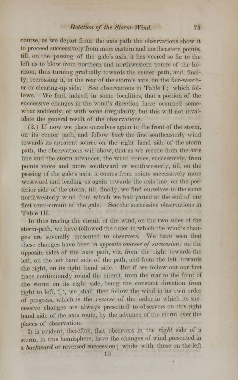 course, as we depart from the axis path the observations show it to proceed successively from more eastern and northeastern points, till, on the passing of the gale's axis, it has veered so far to the left as to blow from northern and northwestern points of the ho- rizon, thus turning Gradually towards the center path, and, final- ly, recrossing it, in the rear of the storm's axis, on the fair-weath- er or clearing-up side. See observations in Table I; which fol- lows. We find, indeed, in some localities, that a portion of the successive changes in the wind's direction have occurred some- what suddenly, or with some irregularity, but this will not inval- idate the general result of the observations. (2.) If now we place ourselves again in the front of the storm, on its center path, and follow back the first southeasterly wind towards its apparent source on the fight hand side el' the storm path, the observations will show, that ;is we recede from the axis line and the storm advances, the wind comes, successively, from points more and more southward or southwesterly, till, on the passing of the gale's axis, it comes from points successively mere Westward and Leading as again towards the axis hue. on the pos- terior side of the storm, till, finally, we find ourselves in the same northwesterly wind from which we had parted at the end of our first semi-circuit of the gale. See the successive observations m Table ill. In thus tracing the circuit of the wind, on the two sides of the storm-path, we have followed the order in Which the wind's chan- ges are severally presented to observers. We have seen that these changes have been m opposite rmirs's of succession, on the opposite sides of the axis path, viz. from the righl towards the left, on the left hand side of the path, and from the left towards the right, on its right hand side. Hut if we follow out our first trace continuously round the circuit, from the rear to the front of the storm on its right side, being the constant direction from right to left, (J, we shall then follow the wind in its own order of progress, which is the reverse of the order in which its suc- cessive changes are always presented to observers on this right hand side of the axis route, hy the advance of the storm over the places of observation. It is evident, therefore, thai observers in the tigfti side of a storm, m tins hemisphere, have the changes of'wind presented in a backward or reversed succession ; while with those on the left 10