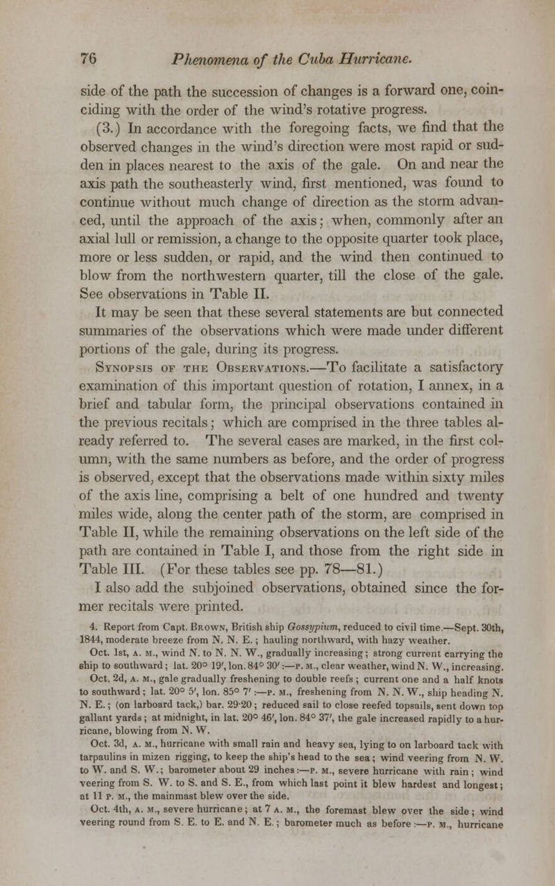 side of the path the succession of changes is a forward one, coin- ciding with the order of the wind's rotative progress. (3.) In accordance with the foregoing facts, we find that the observed changes in the wind's direction were most rapid or sud- den in places nearest to the axis of the gale. On and near the axis path the southeasterly wind, first mentioned, was found to continue without much change of direction as the storm advan- ced, imtil the approach of the axis; when, commonly after an axial lull or remission, a change to the opposite quarter took place, more or less sudden, or rapid, and the wind then continued to blow from the northwestern quarter, till the close of the gale. See observations in Table II. It may be seen that these several statements are but connected summaries of the observations which were made under different portions of the gale, during its progress. Synopsis of the Observations.—To facilitate a satisfactory examination of this important question of rotation, I annex, in a brief and tabular form, the principal observations contained in the previous recitals; which are comprised in the three tables al- ready referred to. The several cases are marked, in the first col- umn, with the same numbers as before, and the order of progress is observed, except that the observations made within sixty miles of the axis line, comprising a belt of one hundred and twenty miles wide, along the center path of the storm, are comprised in Table II, while the remaining observations on the left side of the path are contained in Table I, and those from the right side in Table III. (For these tables see pp. 78—81.) I also add the subjoined observations, obtained since the for- mer recitals were printed. 4. Report from Capt. Brown, British ship Gossypium, reduced to civil time.—Sept. 30th, 1844, moderate breeze from N. N. E.; hauling northward, with hazy weather. Oct. 1st, a. m., wind N. to N. N. W., gradually increasing; strong current carrying the ship to southward; lat. 20° 19', Ion. 84° 30':—p. m., clear weather, wind N. W., increasing. Oct. 2d, a. m., gale gradually freshening to double reefs ; current one and a half knots to southward ; lat. 20° 5', Ion. 85° 7':—p. M., freshening from N. N. W., ship heading N. N. E.; (on larboard tack,) bar. 2920; reduced sail to close reefed topsails, sent down top gallant yards ; at midnight, in lat. 20° 46', Ion. 84° 37', the gale increased rapidly to a hur- ricane, blowing from N. W. Oct. 3d, a. m., hurricane with small rain and heavy sea, lying to on larboard tack with tarpaulins in mizen rigging, to keep the ship's head to the sea; wind veering from IS. W. to W. and S. W.; barometer about 29 inches:—p. m., severe hurricane with rain ; wind veering from S. W. to S. and S. E., from which last point it blew hardest and longest; at 11 p. m., the mainmast blew over the side. Oct. 4th, a. m., severe hurricane; at 7 a. m., the foremast blew over the side; wind veering round from S. E. to E. and N. E.; barometer much as before :—p. m., hurricane