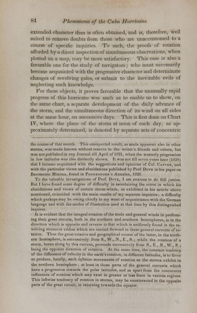 extended character than is often obtained, and is, therefore, well suited to remove doubts from those who are unaccustomed to a course of specific inquiries. To such, the proofs of rotation afforded by a direct inspection of simultaneous observations, when plotted on a map, may be more satisfactory. This case is also a favorable one for the study of navigators; who must necessarily become acquainted with the progressive character and determinate changes of revolving gales, or submit to the inevitable evils of neglecting such knowledge. For these objects, it proves favorable that the unusually rapid progress of this hurricane was such as to enable us to show, on the same chart, a separate development of the daily advance of the storm, and the simultaneous direction of its wind on all sides at the same hour, on successive days. This is first done on Chart IV, where the place of the storm at noon of each day, as ap- proximately determined, is denoted by separate sets of concentric the course of that month. This unexpected result, as made apparent also in other storms, was made known without reserve to the writer's friends and others, but was not published in any Journal till April of 1831, when the westerly progression in low latitudes was also distinctly shown. It was not till seven years later (1838) that 1 became acquainted with the suggestions and opinions of Col. Capper, and with the particular views and elucidations published by Prof. Dove in his paper on Barometric Minima, found in Poggendorf's Annalen, 1828. To the valuable investigations of Prof. Dove, I am anxious to do full justice. But I have found some degree of difficulty in ascertaining the extent in which his elucidations and views of certain storm-winds, as exhibited in his article above mentioned, coincided with the main results of my separate inquiries; a difficulty which perhaps may be owing chiefly to my want of acquaintance with the German language and with the modes of illustration used at that time by this distinguished inquirer. It is evident that the integral rotation of the trade and general winds in perform- ing their great circuits, both in the northern and southern hemispheres, is in the direction which is opposite and reverse to that which is uniformly found in the re- volving storms or eddies which are carried forward in these general currents of ro- tation. Thus the great rotative and geographical course of the latter, in the north- ern hemisphere, is successively from S., W., N., E., S.; while the rotation of a storm, borne along by this current, proceeds successively from S., E., N., W„ S.; being the opposite direction of rotation. At the same time, the constant tendency of the difference of velocity in the earth's rotation, in different latitudes, is to favor or produce, locally, such leftwise movements of rotation as the storms exhibit in the northern hemisphere; at least in those parts of the general currents which have a progression towards the polar latitudes, and as apart from the concurrent influences of rotation which may exist in greater or less force in various regions. This leftwise tendency of rotation in storms, may be counteracted in the opposite parts of the great circuit, in returning towards the equator.