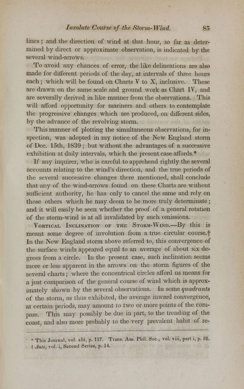 lines ; and the direction of wind at that hour, so far as deter- mined by direct or approximate observation, is indicated by the several wind-arrows. To avoid any chances of error, the like delineations are also made for diiferent periods of the day, at intervals of three hours each; which will be found on Charts V to X, inclusive. These are drawn on the same scale and ground work as Chart IV, and are severally derived in like manner from the observations. This will afford opportunity for mariners and others to contemplate the progressive changes which are produced, on different sides, by the advance of the revolving storm. This manner of plotting the simultaneous observations, for in- spection, was adopted in my notice of the New England storm of Dec. 15th, 1839 ; but without the advantages of a successive exhibition at daily intervals, which the present case affords.* If any inquirer, who is careful to apprehend rightly the several accounts relating to the wind's direction, and the true periods of the several successive changes there mentioned, shall conclude that any of the wind-arrows found on these Charts are without sufficient authority, he has only to cancel the same and rely on those others which he may deem to be more truly determinate; and it will easily be seen whether the proof of a general rotation of the storm-wind is at all invalidated by such omissions. Vortical Inclination of the Storm-Wind.—By this is meant some degree of involution from a true circular course.f In the New England storm above referred to, this convergence of the surface winds appeared equal to an average of about six de- grees from a circle. In the present case, such inclination seems more or less apparent in the arrows on the storm figures of the several charts; where the concentrical circles afford us means for a just comparison of the general course of wind which is approx- imately shown by the several observations. In some quadrants of the storm, as thus exhibited, the average inward convergence, at certain periods, may amount to two or more points of the com- pass. This may possibly be due in part, to the trending of the coast, and also more probably to the very prevalent habit of re- * This Journal, vol. xlii, p. 117. Trans. Am. Phil. Soc, vol. viii, part i, p. 81. t Ante, vol. i, Second Series, p. 14.