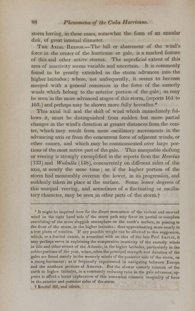 storm having, in these cases, somewhat the form of an annular disk, of great internal diameter. The Axial Region.—The lull or abatement of the wind's force in the center of the hurricane or gale, is a marked feature of this and other active storms. The superficial extent of this area of inactivity seems variable and uncertain. It is commonly found to be greatly extended as the storm advances into the higher latitudes; where, not unfrequently, it seems to become merged with a general remission in the force of the easterly winds which belong to the anterior portion of the gale; as may be seen in the more advanced stages of this storm, (reports 161 to 165,) and perhaps may be shown more fully hereafter.* This axial lull and the shift of wind which immediately fol- lows it, must be distinguished from sudden but more partial changes in the wind's direction at greater distances from the cen- ter, which may result from mere oscillatory movements in the advancing axis or from the concurrent force of adjacent winds, or other causes, and which may be communicated over large por- tions of the most active part of the gale. This unequable shifting or veering is strongly exemplified in the reports from the Roscius (133) and Wakulla (148), concurrently on different sides of the axis, at nearly the same time ; as if the higher portion of the storm had measurably overrun the lower, in its progression, and suddenly taken its place at the surface. Some lesser degrees of this unequal veering, and sometimes of a fluctuating or oscilla- tory character, may be seen rin other parts of the storm.f * It might be inquired how far the direct momentum of the violent and onward wind in the right hand side of the storm path may favor its partial or complete ovcrsliding of the more sluggish atmosphere on the earth's surface, in passing to the front of the storm, in the higher latitudes; thus approximating more nearly to a true plane of rotation. If any possible weight can be allowed to this suggestion, which, to a limited extent, is accordant with an idea of the late Prof. Leslie, it may perhaps serve in explaining the comparative inactivity of the easterly winds in this and other storms of the Atlantic, in the higher latitudes, particularly in the colder portions of the year, when, often the principal strength and duration of the gales are found mainly in the westerly winds of the posterior side of the storm, on a rising barometer; as is frequently experienced in navigating between Europe and the northern portions of America. But the slower easterly rotation of the earth in higher latitudes, in a constantly reducing ratio as the gale advances, ap- pears to afford a better explanation of this somewhat common inequality of force in the anterior and posterior sides of the storm. t Recital 160, and others.