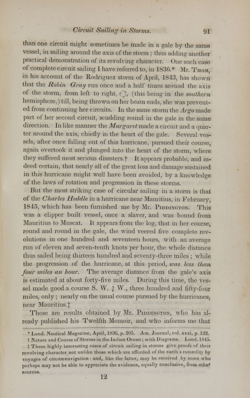than one circuit might sometimes be made in a gale by the same vessel, in sailing around the axis of the storm ; thus adding another practical demonstration of its revolving character. One such case of complete circuit sailing I have referred to, in 1836* Mr. Thom, in his account of the Rodriguez storm of April, 1843, has shown that the Robin Gray run once and a half times around the axis of the storm, from left to right, Q, (this being in the southern hemisphere,) till, being thrown on her beam ends, she was prevent- ed from continuing her circuits. In the same storm the Argo made part of her second circuit, scudding round in the gale in the same direction. In like manner the Margaret made a circuit and a quar- ter around the axis, chiefly in the heart of the gale. Several ves- sels, after once falling out of this hurricane, pursued their course, again overtook it and plunged into the heart of the storm, where they suffered most serious disasters.! It appears probable, and in- deed certain, that nearly all of the great loss and damage sustained in this hurricane might well have been avoided, by a knowledge of the laws of rotation and progression in these storms. But the most striking case of circular sailing in a storm is that of the Charles Heddle in a hurricane near Mauritius, in February, 1845, which has been furnished me by Mr. Piddington. This was a clipper built vessel, once a slaver, and was bound from Mauritius to Muscat. It appears from the log, that in her course, round and round in the gale, the wind veered five complete rev- olutions in one hundred and seventeen hours, with an average run of eleven and seven-tenth knots per hour, the whole distance thus sailed being thirteen hundred and seventy-three miles ; while the progression of the hurricane, at this period, was less than four miles an hour. The average distance from the gale's axis is estimated at about forty-five miles. During this time, the ves- sel made good a course S. W. £ W., three hundred and fifty-four miles, only ; nearly on the usual course pursued by the hurricanes, near Mauritius..): These are results obtained by Mr. Piddington, who has al- ready published his Twelfth Memoir, and who informs me that * Lond. Nautical Magazine, April, 1836, p. 205. Am. Journal, vol. xxxi, p. 122. \ Nature and Course of Storms in the Indian Ocean ; with Diagrams. Lond. 1845. t These highly interesting cases of circuit sailing in storms give proofs of their revolving character not unlike those which are afforded of the earth's rotundity by voyages of circumnavigation : and, like the latter, may be received by some who perhaps may not be able to appreciate the evidence, equally conclusive, from other sources. 12