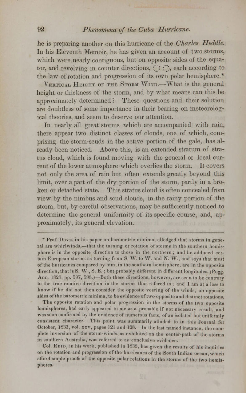 he is preparing another on this hurricane of the Charles Heddle. In his Eleventh Memoir, he has given an account of two storms, which were nearly contiguous, but on opposite sides of the equa- tor, and revolving in counter directions, (J) Q, each according to the law of rotation and progression of its own polar hemisphere.* Vertical, Height of the Storm Wind.—What is the general height or thickness of the storm, and by what means can this be approximately determined ? These questions and their solution are doubtless of some importance in their bearing on meteorolog- ical theories, and seem to deserve our attention. In nearly all great storms which are accompanied with rain, there appear two distinct classes of clouds, one of which, com- prising the storm-scuds in the active portion of the gale, has al- ready been noticed. Above this, is an extended stratum of stra- tus cloud, which is found moving with the general or local cur- rent of the lower atmosphere which overlies the storm. It covers not only the area of rain but often extends greatly beyond this limit, over a part of the dry portion of the storm, partly in a bro- ken or detached state. This stratus cloud is often concealed from view by the nimbus and scud clouds, in the rainy portion of the storm, but, by careful observations, may be sufficiently noticed to determine the general uniformity of its specific course, and, ap- proximately, its general elevation. * Prof. Dove, in his paper on barometric minima, alledged that storms in gene- ral are whirlwinds,—that the turning or rotation of storms in the southern hemis- phere is in the opposite direction to those in the northern ; and he adduced cer- tain European storms as turning from S. W. to W. and N. VV., and says that most of the hurricanes compared by him, in the southern hemisphere, are in the opposite direction, that is S. W., S. E. ; but probably different in different longitudes. (Pogg. Ann. 1828, pp. 597, 598.)—Both these directions, however, are seen to be contrary to the true rotative direction in the storms thus refered to ; and I am at a loss to know if he did not then consider the opposite veering of the winds, on opposite sides of the barometric minima, to be evidence of two opposite and distinct rotations. The opposite rotation and polar progression in the storms of the two opposite hemispheres, had early appeared to me as a probable if not necessary result, and was soon confirmed by the evidence of numerous facts, of an isolated but uniformly consistent character. This point was summarily alluded to in this Journal for October, 1833, vol. xxv, pages 121 and 128. In the last named instance, the com- plete inversion of the storm-winds, as exhibited on the center-path of the storms in southern Australia, was referred to as conclusive evidence. Col. Reid, in his work, published in 1838, has given the results of his inquiries on the rotation and progression of the hurricanes of the South Indian ocean, which afford ample proofs of the opposite polar relations in the storms of the two hemis- pheres.