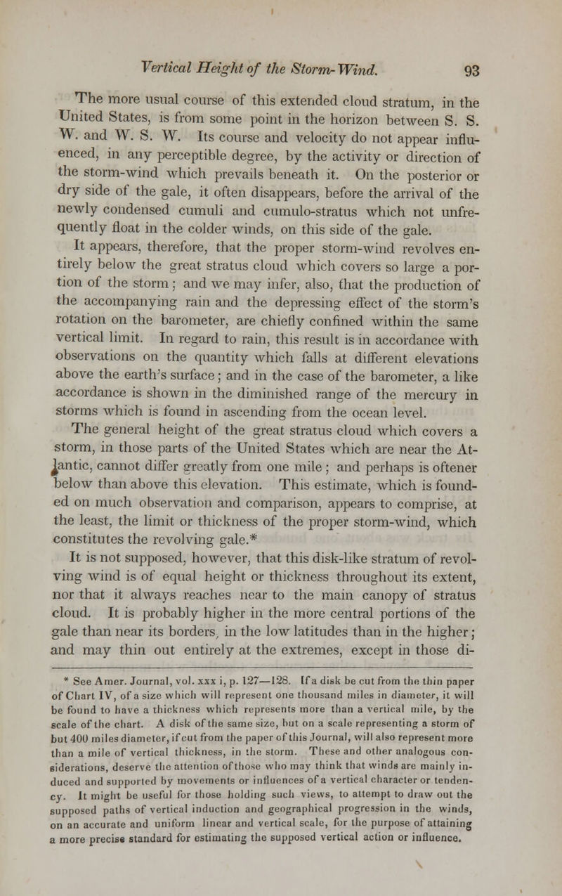 The more usual course of this extended cloud stratum, in the United States, is from some point in the horizon between S. S. W. and W. S. W. Its course and velocity do not appear influ- enced, in any perceptible degree, by the activity or direction of the storm-wind which prevails beneath it. On the posterior or dry side of the gale, it often disappears, before the arrival of the newly condensed cumuli and cumulo-stratus which not unfre- quently float in the colder winds, on this side of the gale. It appears, therefore, that the proper storm-wind revolves en- tirely below the great stratus cloud which covers so large a por- tion of the storm; and we may infer, also, that the production of the accompanying rain and the depressing effect of the storm's rotation on the barometer, are chiefly confined within the same vertical limit. In regard to rain, this result is in accordance with observations on the quantity which falls at different elevations above the earth's surface; and in the case of the barometer, a like accordance is shown in the diminished range of the mercury in storms which is found in ascending from the ocean level. The general height of the great stratus cloud which covers a storm, in those parts of the United States which are near the At- lantic, cannot differ greatly from one mile ; and perhaps is oftener below than above this elevation. This estimate, which is found- ed on much observation and comparison, appears to comprise, at the least, the limit or thickness of the proper storm-wind, which constitutes the revolving gale.* It is not supposed, however, that this disk-like stratum of revol- ving wind is of equal height or thickness throughout its extent, nor that it always reaches near to the main canopy of stratus cloud. It is probably higher in the more central portions of the gale than near its borders, in the low latitudes than in the higher ; and may thin out entirely at the extremes, except in those di- * See Amer. Journal, vol. xxx i, p. 127—128. [fa disk be cut from the thin paper of Chart IV, of a size which will represent one thousand miles in diameter, it will be found to have a thickness which represents more than a vertical mile, by the scale of the chart. A disk of the same size, hut on a scale representing a storm of but 400 miles diameter, if cut from the paper of this Journal, will also represent more than a mile of vertical thickness, in the storm. These and other analogous con- siderations, deserve the attention of those who may think that winds are mainly in- duced and supported by movements or influences of a vertical character or tenden- cy. It might be useful for those holding such views, to attempt to draw out the supposed paths of vertical induction and geographical progression in the winds, on an accurate and uniform linear and vertical scale, for the purpose of attaining a more precis* standard for estimating the supposed vertical action or influence.