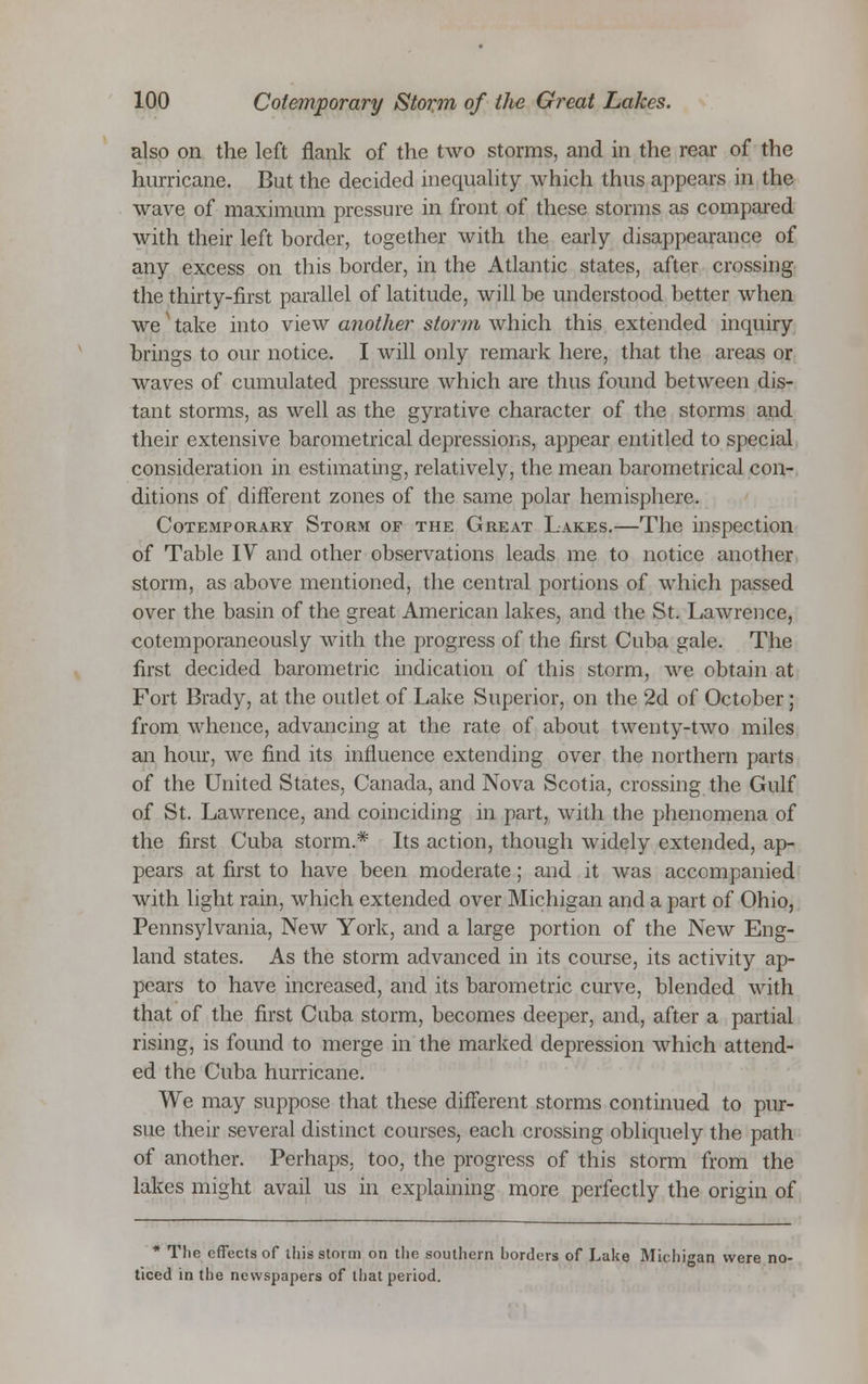 also on the left flank of the two storms, and in the rear of the hurricane. But the decided inequality which thus appears in the wave of maximum pressure in front of these storms as compared with their left border, together with the early disappearance of any excess on this border, in the Atlantic states, after crossing the thirty-first parallel of latitude, will be understood better when we take into view another storm which this extended inquiry brings to our notice. I will only remark here, that the areas or waves of cumulated pressure which are thus found between dis- tant storms, as well as the gyrative character of the storms and their extensive barometrical depressions, appear entitled to special consideration in estimating, relatively, the mean barometrical con- ditions of different zones of the same polar hemisphere. Cotemporary Storm of the Great Lakes.—The inspection of Table IV and other observations leads me to notice another storm, as above mentioned, the central portions of which passed over the basin of the great American lakes, and the St. Lawrence, cotemporaneously with the progress of the first Cuba gale. The first decided barometric indication of this storm, we obtain at Fort Brady, at the outlet of Lake Superior, on the 2d of October; from whence, advancing at the rate of about twenty-two miles an hour, we find its influence extending over the northern parts of the United States, Canada, and Nova Scotia, crossing the Gulf of St. Lawrence, and coinciding in part, with the phenomena of the first Cuba storm.* Its action, though widely extended, ap- pears at first to have been moderate; and it was accompanied with light rain, which extended over Michigan and a part of Ohio, Pennsylvania, New York, and a large portion of the New Eng- land states. As the storm advanced in its course, its activity ap- pears to have increased, and its barometric curve, blended with that of the first Cuba storm, becomes deeper, and, after a partial rising, is found to merge in the marked depression which attend- ed the Cuba hurricane. We may suppose that these different storms continued to pur- sue their several distinct courses, each crossing obliquely the path of another. Perhaps, too, the progress of this storm from the lakes might avail us in explaining more perfectly the origin of * The effects of this storm on the southern horders of Lake Michigan were no- ticed in the newspapers of that period.