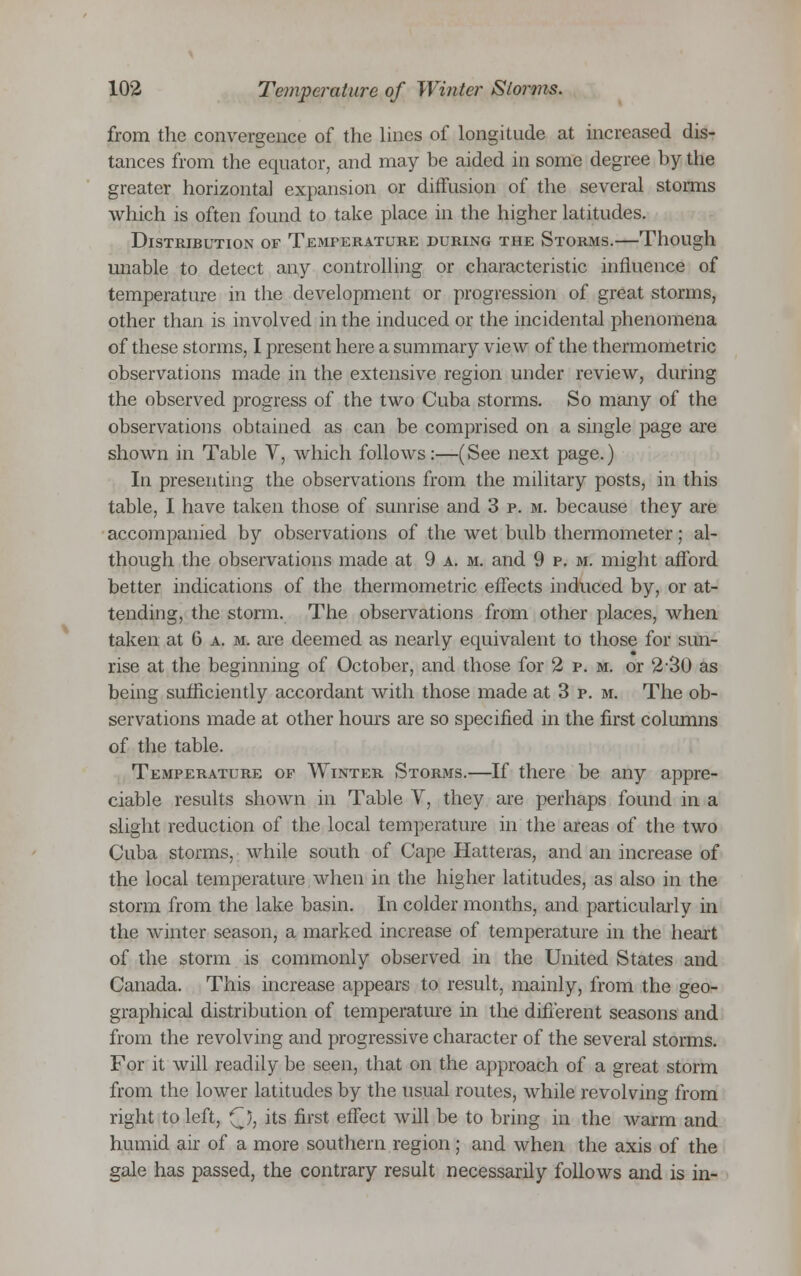 from the convergence of the lines of longitude at increased dis- tances from the equator, and may be aided in some degree by the greater horizontal expansion or diffusion of the several storms which is often found to take place in the higher latitudes. Distribution of Temperature during the Storms.—Though unable to detect any controlling or characteristic influence of temperature in the development or progression of great storms, other than is involved in the induced or the incidental phenomena of these storms, I present here a summary view of the thermometric observations made in the extensive region under review, during the observed progress of the two Cuba storms. So many of the observations obtained as can be comprised on a single page are shown in Table V, which follows:—(See next page.) In presenting the observations from the military posts, in this table, I have taken those of sunrise and 3 p. m. because they are accompanied by observations of the wet bulb thermometer; al- though the observations made at 9 a. m. and 9 p. m. might afford better indications of the thermometric effects induced by, or at- tending, the storm. The observations from other places, when taken at 6 a. m. are deemed as nearly equivalent to those for sun- rise at the beginning of October, and those for 2 p. m. or 2-30 as being sufficiently accordant with those made at 3 p. m. The ob- servations made at other hours are so specified in the first columns of the table. Temperature of Winter Storms.—If there be any appre- ciable results shown in Table V, they are perhaps found in a slight reduction of the local temperature in the areas of the two Cuba storms, while south of Cape Hatteras, and an increase of the local temperature when in the higher latitudes, as also in the storm from the lake basin. In colder months, and particularly in the winter season, a marked increase of temperature in the heart of the storm is commonly observed in the United States and Canada. This increase appears to result, mainly, from the geo- graphical distribution of temperature in the different seasons and from the revolving and progressive character of the several storms. For it will readily be seen, that on the approach of a great storm from the lower latitudes by the usual routes, while revolving from right to left, (~J, its first effect will be to bring in the warm and humid air of a more southern region; and when the axis of the gale has passed, the contrary result necessarily follows and is in-