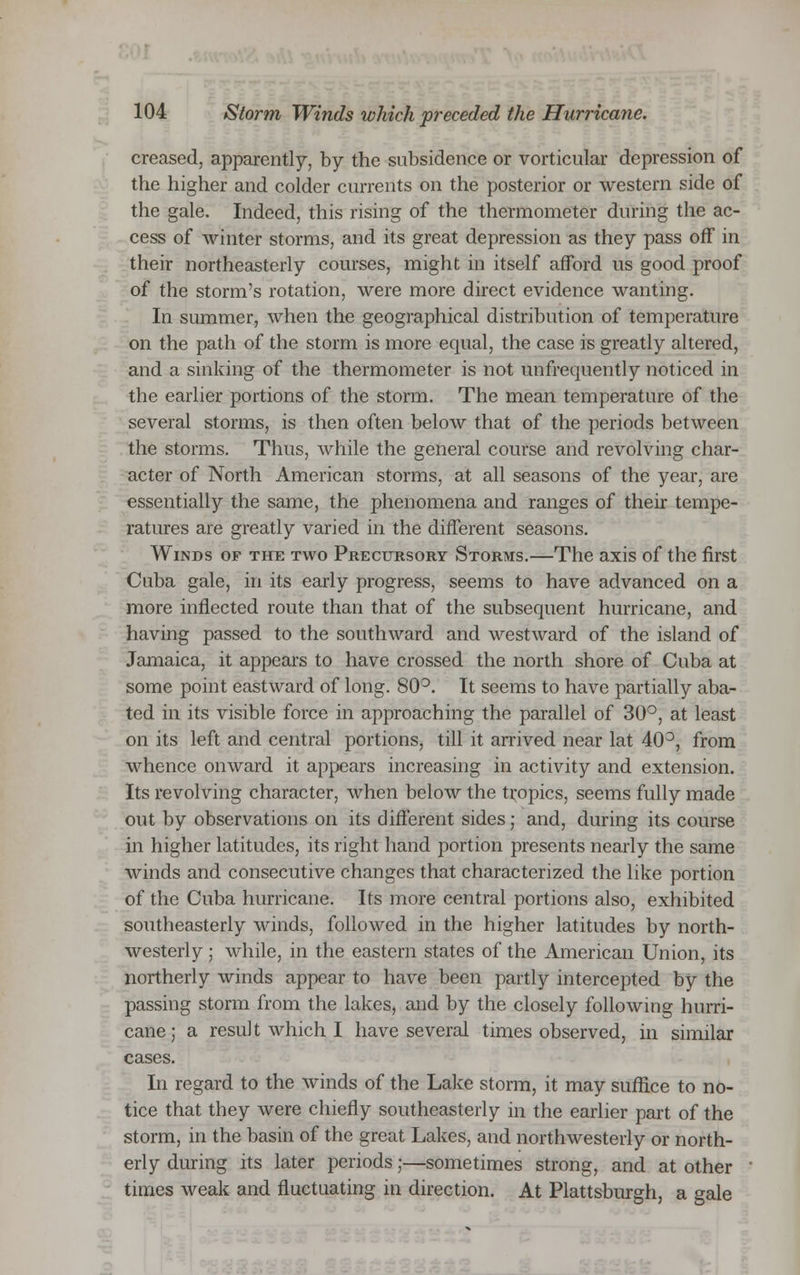 creased, apparently, by the subsidence or vorticular depression of the higher and colder currents on the posterior or western side of the gale. Indeed, this rising of the thermometer during the ac- cess of winter storms, and its great depression as they pass off in their northeasterly courses, might in itself afford us good proof of the storm's rotation, were more direct evidence wanting. In summer, when the geographical distribution of temperature on the path of the storm is more equal, the case is greatly altered, and a sinking of the thermometer is not unfrequently noticed in the earlier portions of the storm. The mean temperature of the several storms, is then often below that of the periods between the storms. Thus, while the general course and revolving char- acter of North American storms, at all seasons of the year, are essentially the same, the phenomena and ranges of their tempe- ratures are greatly varied in the different seasons. Winds of the two Precursory Storms.—The axis of the first Cuba gale, in its early progress, seems to have advanced on a more inflected route than that of the subsequent hurricane, and having passed to the southward and westward of the island of Jamaica, it appears to have crossed the north shore of Cuba at some point eastward of long. 80°. It seems to have partially aba- ted in its visible force in approaching the parallel of 30°, at least on its left and central portions, till it arrived near lat 40°, from whence onward it appears increasing in activity and extension. Its revolving character, when below the tropics, seems fully made out by observations on its different sides; and, during its course in higher latitudes, its right hand portion presents nearly the same winds and consecutive changes that characterized the like portion of the Cuba hurricane. Its more central portions also, exhibited southeasterly winds, followed in the higher latitudes by north- westerly ; while, in the eastern states of the American Union, its northerly winds appear to have been partly intercepted by the passing storm from the lakes, and by the closely following hurri- cane ; a result which I have several times observed, in similar cases. In regard to the winds of the Lake storm, it may suffice to no- tice that they were chiefly southeasterly in the earlier part of the storm, in the basin of the great Lakes, and northwesterly or north- erly during its later periods;—sometimes strong, and at other times weak and fluctuating in direction. At Plattsburgh, a gale
