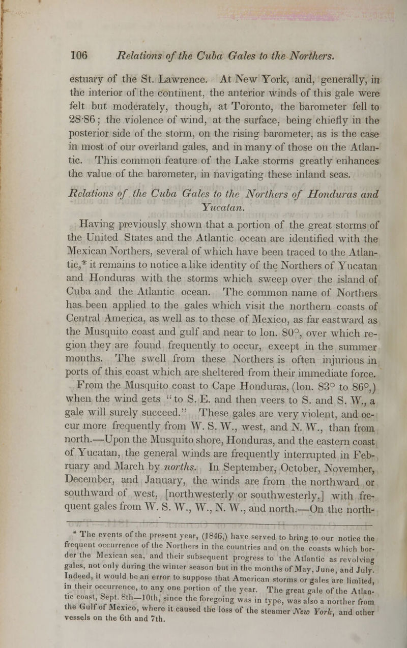 estuary of the St. Lawrence. At New York, and, generally, in the interior of the continent, the anterior winds of this gale were felt but moderately, though, at Toronto, the barometer fell to 28-86; the violence of wind, at the surface, being chiefly in the posterior side of the storm, on the rising barometer, as is the case in most of our overland gales, and in many of those on the Atlan- tic. This common feature of the Lake storms greatly enhances the value of the barometer, in navigating these inland seas. Relations of the Cuba Gales to the Northers of Honduras and Yucatan. Having previously shown that a portion of the great storms of the United States and the Atlantic ocean are identified with the Mexican Northers, several of which have been traced to the Atlan- tic* it remains to notice a like identity of the Northers of Yucatan and Honduras with the storms which sweep over the island of Cuba and the Atlantic ocean. The common name of Northers has. been applied to the gales which visit the northern coasts of Central America, as well as to those of Mexico, as far eastward as the Mnsquito coast and gulf and near to Ion. S0°, over which re- gion they are found frequently to occur, except in the summer months. The swell from these Northers is often injurious in ports of this coast which are sheltered from their immediate force. From the Musquito coast to Cape Honduras, (Ion. 83° to 86°,) when the wind gets to S. E. and then veers to S. and S. W., a gale will surely succeed. These gales are very violent, and oc- cur more frequently from W. S. W., west, and N. W., than from north.—Upon the Musquito shore, Honduras, and the eastern coast of Yucatan, the general winds are frequently interrupted in Feb- ruary and March by norths. In September, October, November, December, and January, the winds are from the northward or southward of west, [northwesterly or southwesterly,] with fre- quent gales from W. S. W., W., N. W., and north.—On the north- * The evenis of the present year, (1846,) have served to bring to our notice the frequent occurrence of the Northers in the countries and on the coasts which bor- der the Mexican sea, and their subsequent progress to the Atlantic as revolving gales, not only during the winter season but in the months of May, June, and July. Indeed, it would be an error to suppose that American storms or gales are limited, in their occurrence, to any one portion of the year. The great gale of the Allan- tie coast Sept. 8th_10th, since the foregoing was in type, was also a norther from the Gulf of Mexico, where it caused the loss of the steamer New York, and other vessels on the 6th and 7th.