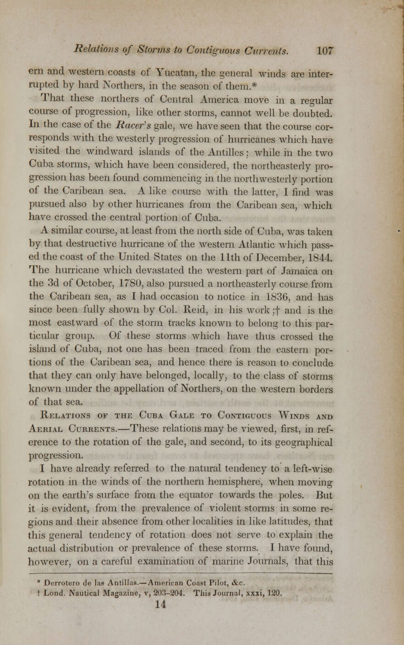 em and western coasts of Yucatan, the general winds are inter- rupted by hard Northers, in the season of them* That these northers of Central America move in a regular course of progression, like other storms, cannot well be doubted. In the case of the Racer's gale, we have seen that the course cor- responds with the westerly progression of hurricanes which have visited the windward islands of the Antilles: while in the two Cuba storms, which have been considered, the northeasterly pro- gression has been found commencing in the northwesterly portion of the Caribean sea. A like course with the latter, I find was pursued also by other hurricanes from the Caribean sea, which have crossed the central portion of Cuba. A similar course, at least from the north side of Cuba, was taken by that destructive hurricane of the western Atlantic which pass- ed the coast of the United States on the 11th of December, 1844. The hurricane which devastated the western part of Jamaica on the 3d of October, 1780, also pursued a northeasterly course from the Caribean sea, as I had occasion to notice in 1836, and has since been fully shown by Col. Reid, in his work ;f and is the most eastward of the storm tracks known to belong to this par- ticular group. Of these storms which have thus crossed the island of Cuba, not one has been traced from the eastern por- tions of the Caribean sea, and hence there is reason to conclude that they can only have belonged, locally, to the class of storms known under the appellation of Northers, on the western borders of that sea. Relations of the Cuba Gale to Contiguous Winds and Aerial Currents.—These relations may be viewed, first, in ref- erence to the rotation of the gale, and second, to its geographical progression. I have already referred to the natural tendency to a left-wise rotation in the winds of the northern hemisphere, when moving on the earth's surface from the equator towards the poles. But it is evident, from the prevalence of violent storms in some re- gions and their absence from other localities in like latitudes, that this general tendency of rotation does not serve to explain the actual distribution or prevalence of these storms. I have found, however, on a careful examination of marine Journals, that this * Derrotero de las Antillas.—American Coast Pilot, &c. i Lond. Nautical Magazine, v, 203-204. This Journal, xxxi, 120. 14