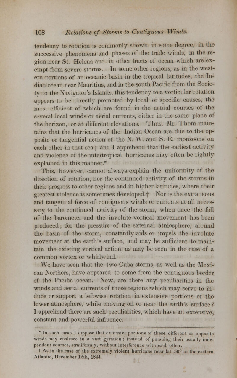 tendency to rotation is commonly shown in some degree, in the successive phenomena and phases of the trade winds, in the re- gion near St. Helena and in other tracts of ocean which are ex- empt from severe storms. In some other regions, as in the west- ern portions of an oceanic basin in the tropical latitudes, the In- dian ocean near Mauritius, and in the south Pacific from the Socie- ty to the Navigator's Islands, this tendency to a vorticular rotation appears to be directly promoted by local or specific causes, the most efficient of which are found in the actual courses of the several local winds or aerial currents, either in the same plane of the horizon, or at different elevations. Thus, Mr. Thom main- tains that the hurricanes of the Indian Ocean are due to the op- posite or tangential action of the N. W. and S. E. monsoons on each other in that sea; and I apprehend that the earliest activity and violence of the intertropical hurricanes may often be rightly explained in this manner.* This, however, cannot always explain the uniformity of the direction of rotation, nor the continued activity of the storms in their progress to other regions and in higher latitudes, where their greatest violence is sometimes developed.f Nor is the extraneous and tangential force of contiguous winds or currents at all neces- sary to the continued activity of the storm, when once the fall of the barometer and the involute vortical movement has been produced; for the pressure of the external atmosphere, around the basin of the storm, constantly aids or impels the involute movement at the earth's surface, and may be sufficient to main- tain the existing vortical action, as may be seen in the case of a common vortex or whirlwind. We have seen that the two Cuba storms, as well as the Mexi- can Northers, have appeared to come from the contiguous border of the Pacific ocean. Now, are there any peculiarities in the winds and aerial currents of those regions which may serve to in- duce or support a leftwise rotation in extensive portions of the lower atmosphere, while moving on or near the earth's surface ? I apprehend there are such peculiarities, which have an extensive, constant and powerful influence. * In such cases I suppose that extensive portions of these different or opposite winds may coalesce in a vast gyration ; instead of pursuing their usually inde- pendent courses, stratiformly, without interference with each other. t As in the case of the extremely violent hurricane near lat. 50° in the eastern Atlantic, December 12th, 1844.