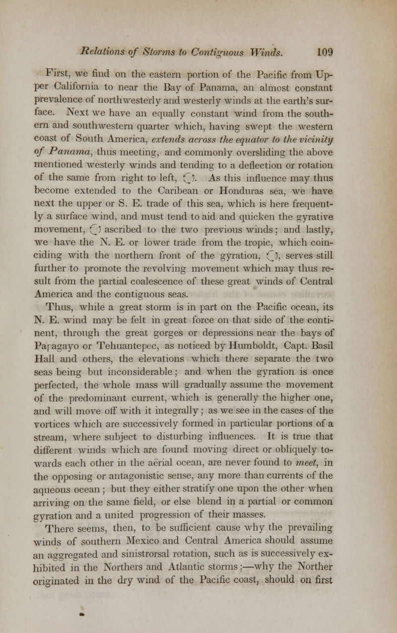 First, we find on the eastern portion of the Pacific, from Up- per California to near the Bay of Panama, an almost constant prevalence of northwesterly- and westerly winds at the earth's sur- face. Next we have an equally constant wind from the south- ern and southwestern quarter which, having swept the western coast of South America, extends across the equator to the vicinity of Panama, thus meeting, and commonly oversliding the above mentioned westerly winds and tending to a deflection or rotation of the same from right to left, (~). As this influence may thus become extended to the Caribean or Honduras sea, we have next the upper or S. E. trade of this sea, which is here frequent- ly a surface wind, and must tend to aid and quicken the gyrative movement, (J) ascribed to the two previous winds; and lastly, we have the N. E. or lower trade from the tropic, which coin- ciding with the northern front of the gyration, 'Q, serves still further to promote the revolving movement which may thus re- sult from the partial coalescence of these great winds of Central America and the contiguous seas. Thus, while a great storm is in part on the Pacific ocean, its N. E. wind may be felt in great force on that side of the conti- nent, through the great gorges or depressions near the bays of Papagayo or Tehuantepec, as noticed by Humboldt, Capt. Basil Hall and others, the elevations which there separate the two seas being but inconsiderable; and when the gyration is once perfected, the whole mass will gradually assume the movement of the predominant current, which is generally the higher one, and will move off with it integrally; as we see in the cases of the vortices which are successively formed in particular portions of a stream, where subject to disturbing influences. It is true that different winds which are found moving direct or obliquely to- wards each other in the aerial ocean, are never found to meet, in the opposing or antagonistic sense, any more than currents of the aqueous ocean ; but they either stratify one upon the other when arriving on the same field, or else blend in a partial or common gyration and a united progression of their masses. There seems, then, to be sufficient cause why the prevailing winds of southern Mexico and Central America should assume an aggregated and sinistrorsal rotation, such as is successively ex- hibited in the Northers and Atlantic storms;—why the Norther originated in the dry wind of the Pacific coast, should on first