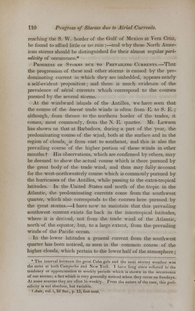 reaching the S. W. border of the Gulf of Mexico at Vera Crux, be found to afford little or no rain ;—and why these North Amer- ican storms should be distinguished for their almost regular peri- odicity of occurrence.* Progress of Storms due to Prevailing Currents.—That the progression of these and other storms is caused by the pre- dominating current in which they are imbedded, appears nearly a self-evident proposition; and there is much evidence of the prevalence of aerial currents which correspond to the courses pursued by the several storms. At the windward islands of the Antilles, we have seen that the course of the lowest trade winds is often from E. to S. E.; although, from thence to the northern border of the trades, it comes, most commonly, from the N. E. quarter. Mr. Lawson has shown us that at Barbadoes, during a part of the year, the predominating course of the wind, both at the surface and in the region of clouds, is from east to southeast, and this is also the prevailing course of the higher portion of these winds in other months.f His observations, which are confirmed by others, may be deemed to show the actual course which is there pursued by the great body of the trade wind, and thus may fully account for the west-northwesterly course which is commonly pursued by the hurricanes of the Antilles, while passing to the extra-tropical latitudes. In the United States and north of the tropic in the Atlantic, the predominating currents come from the southwest quarter, which also corresponds to the courses here pursued by the great storms.—I have now to maintain that this prevailing southwest current exists far back in the intertropical latitudes, where it is derived, not from the trade wind of the Atlantic, north of the equator, but, to a large extent, from the prevailing winds of the Pacific ocean. In the lower latitudes a general current from the southwest quarter has been noticed, as seen in the common course of the higher clouds, which pertain to the lower half of the atmosphere ; * The interval between the great Cuba gale and the next stormy weather was the same at both Campeehe and New York. I have long since referred to the tendency or approximation to weekly periods which is shown in the occurrence of our storms; a fact which is very generally noticed when they occur on Sundays. At some seasons they are often bi-weekly. From the nature of the case, this peri- odicity is not absolute, but variable. t Ante, vol. i, 2d Ser., p. 13, foot note.
