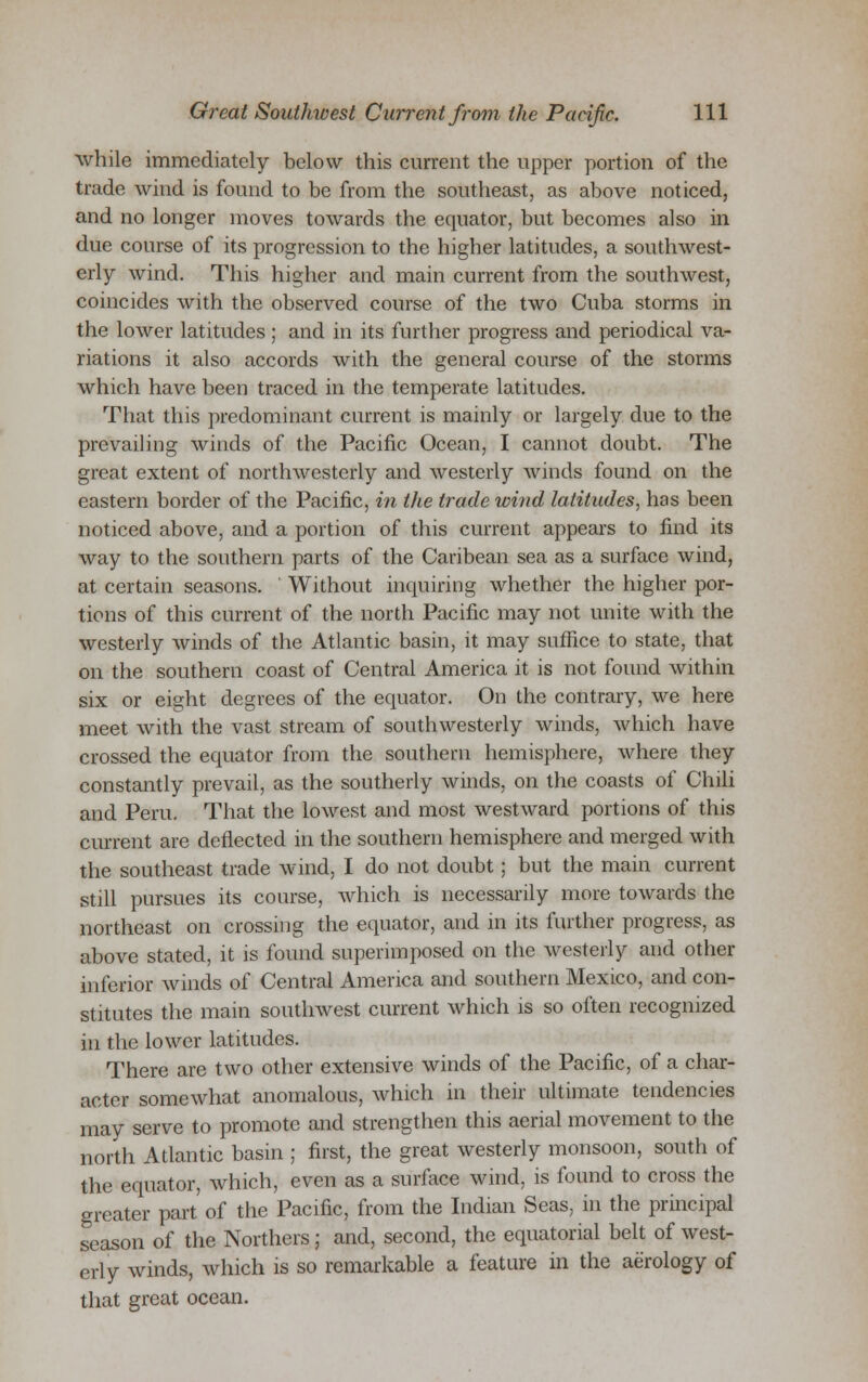 while immediately below this current the upper portion of the trade wind is found to be from the southeast, as above noticed, and no longer moves towards the equator, but becomes also in due course of its progression to the higher latitudes, a southwest- erly wind. This higher and main current from the southwest, coincides with the observed course of the two Cuba storms in the lower latitudes; and in its further progress and periodical va- riations it also accords with the general course of the storms which have been traced in the temperate latitudes. That this predominant current is mainly or largely due to the prevailing winds of the Pacific Ocean, I cannot doubt. The great extent of northwesterly and westerly winds found on the eastern border of the Pacific, in the trade wind latitudes, has been noticed above, and a portion of this current appears to find its way to the southern parts of the Caribean sea as a surface wind, at certain seasons. Without inquiring whether the higher por- tions of this current of the north Pacific may not unite with the westerly winds of the Atlantic basin, it may suffice to state, that on the southern coast of Central America it is not found within six or eight degrees of the equator. On the contrary, we here meet with the vast stream of southwesterly winds, which have crossed the equator from the southern hemisphere, where they constantly prevail, as the southerly winds, on the coasts of Chili and Peru. That the lowest and most westward portions of this current are deflected in the southern hemisphere and merged with the southeast trade wind, I do not doubt; but the main current still pursues its course, which is necessarily more towards the northeast on crossing the equator, and in its further progress, as above stated, it is found superimposed on the westerly and other inferior winds of Central America and southern Mexico, and con- stitutes the main southwest current which is so often recognized in the lower latitudes. There are two other extensive winds of the Pacific, of a char- acter somewhat anomalous, which in their ultimate tendencies may serve to promote and strengthen this aerial movement to the north Atlantic basin ; first, the great westerly monsoon, south of the equator, which, even as a surface wind, is found to cross the greater part of the Pacific, from the Indian Seas, in the principal season of the Northers; and, second, the equatorial belt of west- erly winds, which is so remarkable a feature in the aerology of that great ocean.