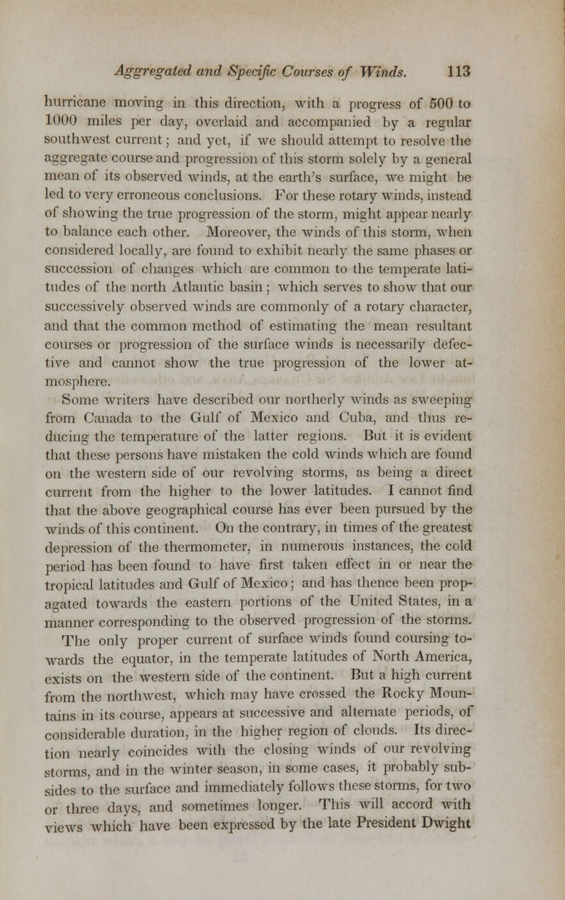 hurricane moving in this direction, with a progress of 500 to 1000 miles per day, overlaid and accompanied by a regular southwest current; and yet, if we should attempt to resolve the aggregate course and progression of this storm solely by a general mean of its observed winds, at the earth's surface, we might be led to very erroneous conclusions. For these rotary winds, instead of showing the true progression of the storm, might appear nearly to balance each other. Moreover, the winds of this storm, when considered locally, are found to exhibit nearly the same phases or succession of changes which are common to the temperate lati- tudes of the north Atlantic basin; which serves to show that our successively observed winds are commonly of a rotary character, and that the common method of estimating the mean resultant courses or progression of the surface winds is necessarily defec- tive and cannot show the true progression of the lower at- mosphere. Some writers have described our northerly winds as sweeping from Canada to the Gulf of Mexico and Cuba, and thus re- ducing the temperature of the latter regions. But it is evident that these persons have mistaken the cold winds which are found on the western side of our revolving storms, as being a direct current from the higher to the lower latitudes. I cannot find that the above geographical course has ever been pursued by the winds of this continent. On the contrary, in times of the greatest depression of the thermometer, in numerous instances, the cold period has been found to have first taken effect in or near the tropical latitudes and Gulf of Mexico; and has thence been prop- agated towards the eastern portions of the United States, in a manner corresponding to the observed progression of the storms. The only proper current of surface winds found coursing to- wards the equator, in the temperate latitudes of North America, exists on the western side of the continent. But a high current from the northwest, which may have crossed the Rocky Moun- tains in its course, appears at successive and alternate periods, of considerable duration, in the higher region of clouds. Its direc- tion nearly coincides with the closing winds of our revolving storms, and in the winter season, in some cases, it probably sub- sides to the surface and immediately follows these storms, for two or three days, and sometimes longer. This will accord with views which have been expressed by the late President Dwight