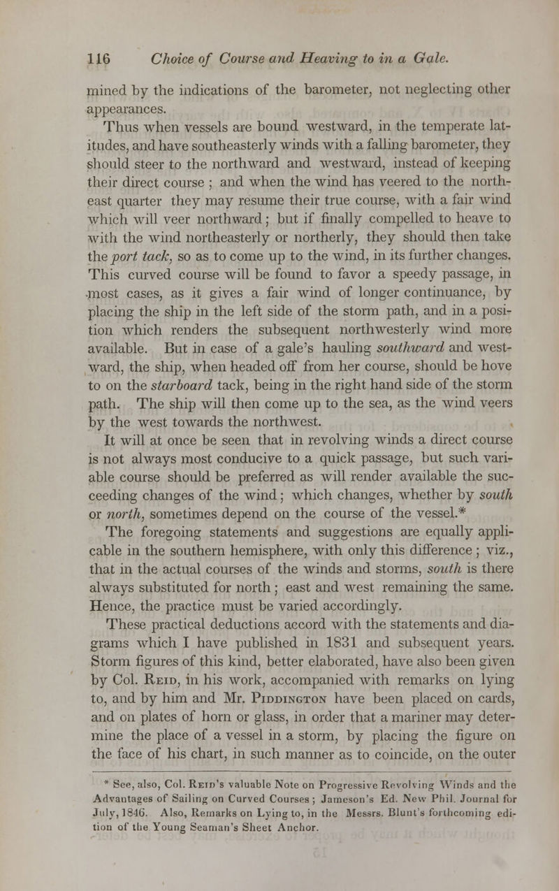 mined by the indications of the barometer, not neglecting other appearances. Thus when vessels are bound westward, in the temperate lat- itudes, and have southeasterly winds with a falling barometer, they should steer to the northward and westward, instead of keeping their direct course ; and when the wind has veered to the north- east quarter they may resume their true course, with a fair wind which will veer northward; but if finally compelled to heave to with the wind northeasterly or northerly, they should then take the port tack, so as to come up to the wind, in its further changes. This curved course will be found to favor a speedy passage, in •most cases, as it gives a fair wind of longer continuance, by placing the ship in the left side of the storm path, and in a posi- tion which renders the subsequent northwesterly wind more available. But in case of a gale's hauling southward and west- ward, the ship, when headed off from her course, should be hove to on the starboard tack, being in the right hand side of the storm path. The ship will then come up to the sea, as the wind veers by the west towards the northwest. It will at once be seen that in revolving winds a direct course is not always most conducive to a quick passage, but such vari- able course should be preferred as will render available the suc- ceeding changes of the wind; which changes, whether by south or north, sometimes depend on the course of the vessel.* The foregoing statements and suggestions are equally appli- cable in the southern hemisphere, with only this difference ; viz., that in the actual courses of the winds and storms, south is there always substituted for north; east and west remaining the same. Hence, the practice must be varied accordingly. These practical deductions accord with the statements and dia- grams which I have published in 1831 and subsequent years. Storm figures of this kind, better elaborated, have also been given by Col. Reid, in his work, accompanied with remarks on lying to, and by him and Mr. Piddington have been placed on cards, and on plates of horn or glass, in order that a mariner may deter- mine the place of a vessel in a storm, by placing the figure on the face of his chart, in such manner as to coincide, on the outer * See, also, Col. Reid's valuable Note on Progressive Revolving Winds and the Advantages of Sailing on Curved Courses; Jameson's Ed. New Phil. Journal for July, 1846. Also, Remarks on Lying to, in the Messrs. Blunts forthcoming edi- tion of the Young Seaman's Sheet Anchor.
