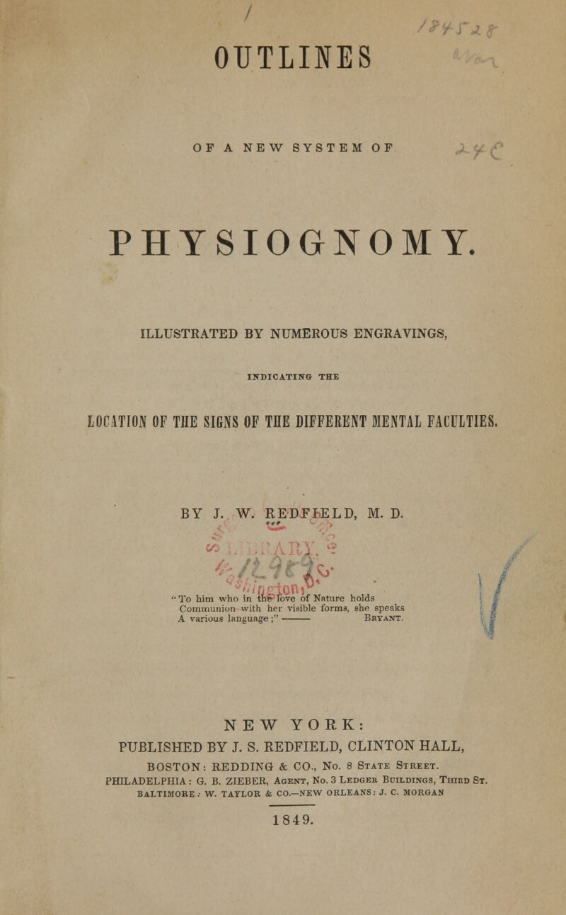 OUTLINES OF A NEW SYSTEM OF PHYSIOGNOMY. ILLUSTRATED BY NUMEROUS ENGRAVINGS, INDICATING THE LOCATION OF THE SIGNS OF THE DIFFERENT MENTAL FACULTIES. BY J. W. REDFIELD, M. D. I  To him who in the love of Nature holds Communion with her visible forms, she speaks A various language ; Bbyant. NEW YORK: PUBLISHED BY J. S. REDFIELD, CLINTON HALL, BOSTON: REDDING & CO., No. 8 State Street. PHILADELPHIA: G. B. ZIEBER, Agent, No. 3 Ledger Bdildings, Third St. BALTIMORE.- W. TAYLOR & CO.—NEW ORLEANS: J. C. MORGAN 1849.