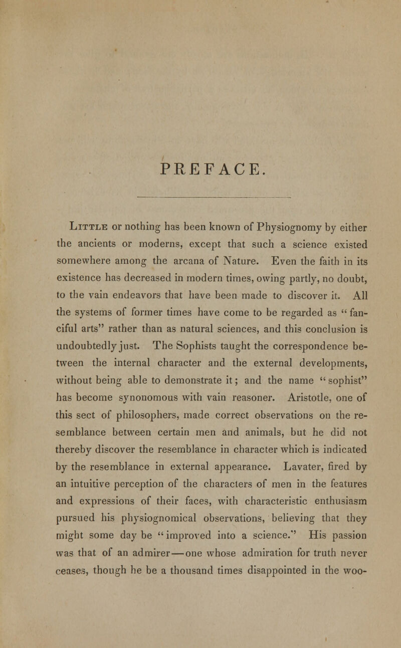 PREFACE. Little or nothing has been known of Physiognomy by either the ancients or moderns, except that such a science existed somewhere among the arcana of Nature. Even the faith in its existence has decreased in modern times, owing partly, no doubt, to the vain endeavors that have been made to discover it. All the systems of former times have come to be regarded as  fan- ciful arts rather than as natural sciences, and this conclusion is undoubtedly just. The Sophists taught the correspondence be- tween the internal character and the external developments, without being able to demonstrate it; and the name  sophist has become synonomous with vain reasoner. Aristotle, one of this sect of philosophers, made correct observations on the re- semblance between certain men and animals, but he did not thereby discover the resemblance in character which is indicated by the resemblance in external appearance. Lavater, fired by an intuitive perception of the characters of men in the features and expressions of their faces, with characteristic enthusiasm pursued his physiognomical observations, believing that they might some day be  improved into a science. His passion was that of an admirer—one whose admiration for truth never ceases, though he be a thousand times disappointed in the woo-