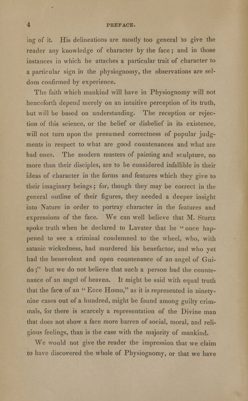 ing of it. His delineations are mostly too general to give the reader any knowledge of character by the face; and in those instances in which he attaches a particular trait of character to a particular sign in the physiognomy, the observations are sel- dom confirmed by experience. The faith which mankind will have in Physiognomy will not henceforth depend merely on an intuitive perception of its truth, but will be based on understanding. The reception or rejec- tion of this science, or the belief or disbelief in its existence, will not turn upon the presumed correctness of popular judg- ments in respect to what are good countenances and what are bad ones. The modern masters of painting and sculpture, no more than their disciples, are to be considered infallible in their ideas of character in the forms and features which they give to their imaginary beings; for, though they may be correct in the general outline of their figures, they needed a deeper insight into Nature in order to portray character in the features and expressions of the face. We can well believe that M. Sturtz spoke truth when he declared to Lavater that he  once hap- pened to see a criminal condemned to the wheel, who, with satanic wickedness, had murdered his benefactor, and who yet had the benevolent and open countenance of an angel of Gui- do; but we do not believe that such a person had the counte- nance of an angel of heaven. It might be said with equal truth that the face of an  Ecce Homo, as it is represented in ninety- nine cases out of a hundred, might be found among guilty crim- inals, for there is scarcely a representation of the Divine man that does not show a face more barren of social, moral, and reli- gious feelings, than is the case with the majority of mankind. We would not give the reader the impression that we claim to have discovered the whole of Physiognomy, or that we have