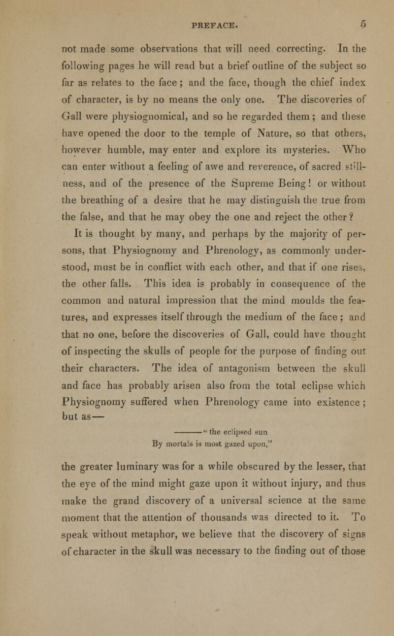 not made some observations that will need correcting. In the following pages he will read but a brief outline of the subject so far as relates to the face; and the face, though the chief index of character, is by no means the only one. The discoveries of Gall were physiognomical, and so he regarded them; and these have opened the door to the temple of Nature, so that others, however humble, may enter and explore its mysteries. Who can enter without a feeling of awe and reverence, of sacred still- ness, and of the presence of the Supreme Being! or without the breathing of a desire that he may distinguish the true from the false, and that he may obey the one and reject the other ? It is thought by many, and perhaps by the majority of per- sons, that Physiognomy and Phrenology, as commonly under- stood, must be in conflict with each other, and that if one rises, the other falls. This idea is probably in consequence of the common and natural impression that the mind moulds the fea- tures, and expresses itself through the medium of the face; and that no one, before the discoveries of Gall, could have thought of inspecting the skulls of people for the purpose of finding out their characters. The idea of antagonism between the skull and face has probably arisen also from the total eclipse which Physiognomy suffered when Phrenology came into existence ; but as — the eclipsed sun By mortals is most gazed upon, the greater luminary was for a while obscured by the lesser, that the eye of the mind might gaze upon it without injury, and thus make the grand discovery of a universal science at the same moment that the attention of thousands was directed to it. To speak without metaphor, we believe that the discovery of signs of character in the skull was necessary to the finding out of those