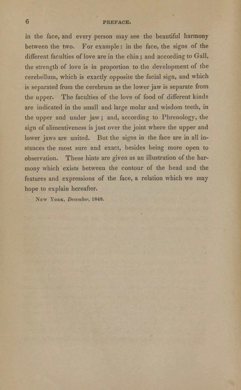 in the face, and every person may see the beautiful harmony between the two. For example: in the face, the signs of the different faculties of love are in the chin ; and according to Gall, the strength of love is in proportion to the development of the cerebellum, which is exactly opposite the facial sign, and which is separated from the cerebrum as the lower jaw is separate from the upper. The faculties of the love of food of different kinds are indicated in the small and large molar and wisdom teeth, in the upper and under jaw; and, according to Phrenology, the sign of alimentiveness is just over the joint where the upper and lower jaws are united. But the signs in the face are in all in- stances the most sure and exact, besides being more open to observation. These hints are given as an illustration of the har- mony which exists between the contour of the head and the features and expressions of the face, a relation which we may hope to explain hereafter. New York, December, 1848.