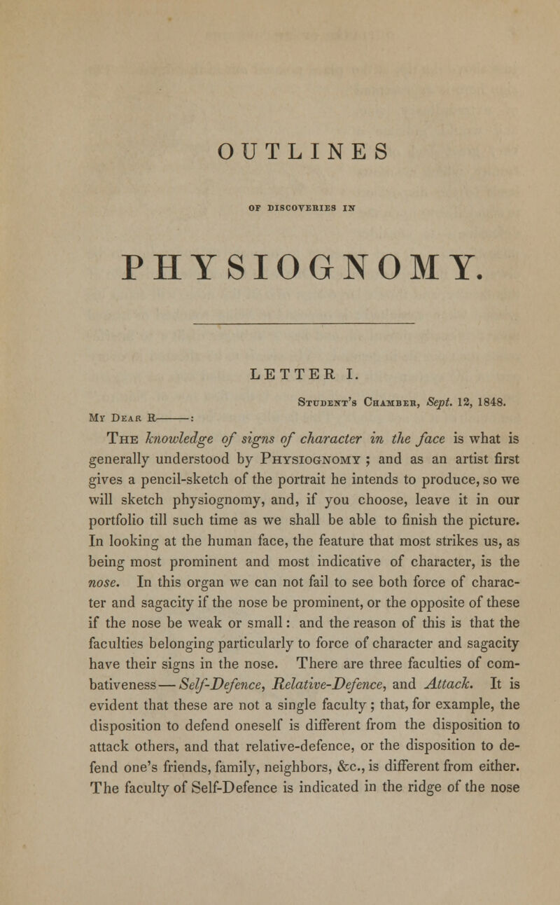 OF DISCOVERIES IS PHYSIOGNOMY. LETTER I. Student's Chamber, Sept. 12, 1848. Mr Dear R- The knowledge of signs of character in the face is what is generally understood by Physiognomy ; and as an artist first gives a pencil-sketch of the portrait he intends to produce, so we will sketch physiognomy, and, if you choose, leave it in our portfolio till such time as we shall be able to finish the picture. In looking at the human face, the feature that most strikes us, as being most prominent and most indicative of character, is the nose. In this organ we can not fail to see both force of charac- ter and sagacity if the nose be prominent, or the opposite of these if the nose be weak or small: and the reason of this is that the faculties belonging particularly to force of character and sagacity have their signs in the nose. There are three faculties of com- bativeness—Self-Defence, Relative-Defence, and Attack. It is evident that these are not a single faculty; that, for example, the disposition to defend oneself is different from the disposition to attack others, and that relative-defence, or the disposition to de- fend one's friends, family, neighbors, &c, is different from either. The faculty of Self-Defence is indicated in the ridge of the nose