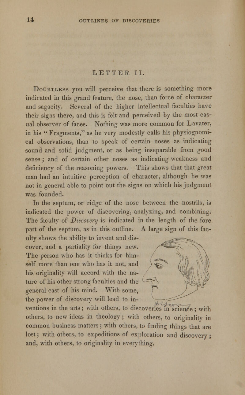 LETTER II. Doubtless you will perceive that there is something more indicated in this grand feature, the nose, than force of character and sagacity. Several of the higher intellectual faculties have their signs there, and this is felt and perceived by the most cas- ual observer of faces. Nothing was more common for Lavater, in his  Fragments, as he very modestly calls his physiognomi- cal observations, than to speak of certain noses as indicating sound and solid judgment, or as being inseparable from good sense ; and of certain other noses as indicating weakness and deficiency of the reasoning powers. This shows that that great man had an intuitive perception of character, although he was not in general able to point out the signs on which his judgment was founded. In the septum, or ridge of the nose between the nostrils, is indicated the power of discovering, analyzing, and combining. The faculty of Discovert/ is indicated in the length of the fore part of the septum, as in this outline. A large sign of this fac- ulty shows the ability to invent and dis- cover, and a partiality for things new. The person who has it thinks for him- self more than one who has it not, and his originality will accord with the na- ture of his other strong faculties and the general cast of his mind. With some, the power of discovery will lead to in- ventions in the arts; with others, to discoveries in science; with others, to new ideas in theology; with others, to originality in common business matters; with others, to finding things that are lost; with others, to expeditions of exploration and discovery; and, with others, to originality in everything.