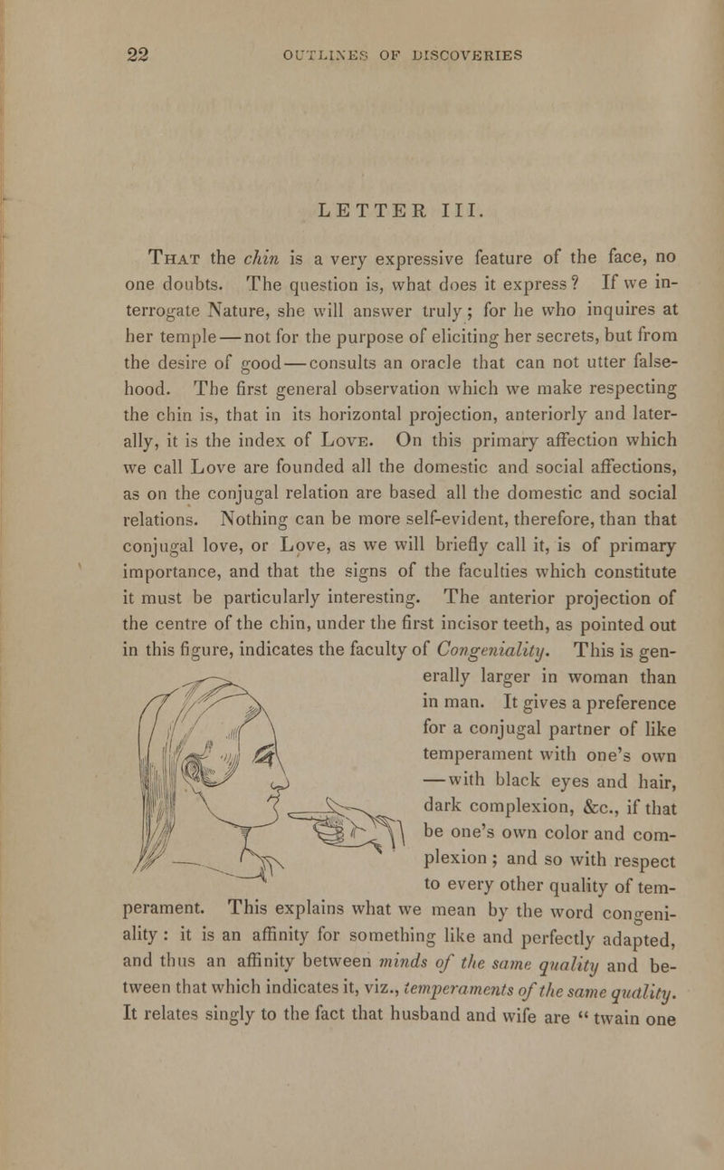 LETTER III, That the chin is a very expressive feature of the face, no one doubts. The question is, what does it express? If we in- terrogate Nature, she will answer truly; for he who inquires at her temple — not for the purpose of eliciting her secrets, but from the desire of good — consults an oracle that can not utter false- hood. The first general observation which we make respecting the chin is, that in its horizontal projection, anteriorly and later- ally, it is the index of Love. On this primary affection which we call Love are founded all the domestic and social affections, as on the conjugal relation are based all the domestic and social relations. Nothing can be more self-evident, therefore, than that conjugal love, or Love, as we will briefly call it, is of primary importance, and that the signs of the faculties which constitute it must be particularly interesting. The anterior projection of the centre of the chin, under the first incisor teeth, as pointed out in this figure, indicates the faculty of Congeniality. This is gen- erally larger in woman than in man. It gives a preference for a conjugal partner of like temperament with one's own — with black eyes and hair, dark complexion, &c, if that be one's own color and com- plexion ; and so with respect to every other quality of tem- perament. This explains what we mean by the word cono-eni- ality: it is an affinity for something like and perfectly adapted, and thus an affinity between minds of the same quality and be- tween that which indicates it, viz., temperaments of the same quality. It relates singly to the fact that husband and wife are  twain one