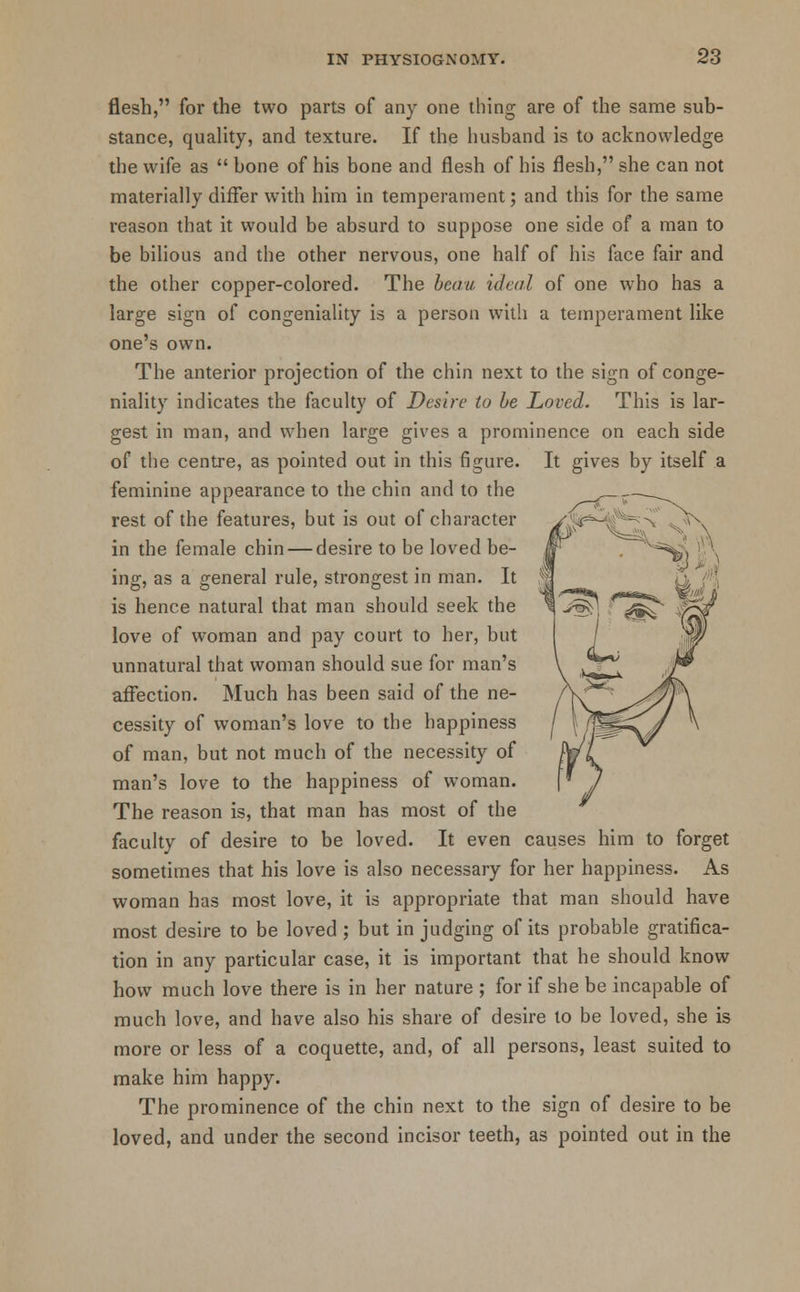 flesh, for the two parts of any one thing are of the same sub- stance, quality, and texture. If the husband is to acknowledge the wife as  bone of his bone and flesh of his flesh, she can not materially differ with him in temperament; and this for the same reason that it would be absurd to suppose one side of a man to be bilious and the other nervous, one half of his face fair and the other copper-colored. The beau ideal of one who has a large sign of congeniality is a person with a temperament like one's own. The anterior projection of the chin next to the sign of conge- niality indicates the faculty of Desire to be Loved. This is lar- gest in man, and when large gives a prominence on each side of the centre, as pointed out in this figure. It gives by itself a feminine appearance to the chin and to the rest of the features, but is out of character in the female chin — desire to be loved be- ing, as a general rule, strongest in man. It is hence natural that man should seek the love of woman and pay court to her, but unnatural that woman should sue for man's affection. Much has been said of the ne- cessity of woman's love to the happiness of man, but not much of the necessity of man's love to the happiness of woman. The reason is, that man has most of the faculty of desire to be loved. It even causes him to forget sometimes that his love is also necessary for her happiness. As woman has most love, it is appropriate that man should have most desire to be loved ; but in judging of its probable gratifica- tion in any particular case, it is important that he should know how much love there is in her nature ; for if she be incapable of much love, and have also his share of desire to be loved, she is more or less of a coquette, and, of all persons, least suited to make him happy. The prominence of the chin next to the sign of desire to be loved, and under the second incisor teeth, as pointed out in the