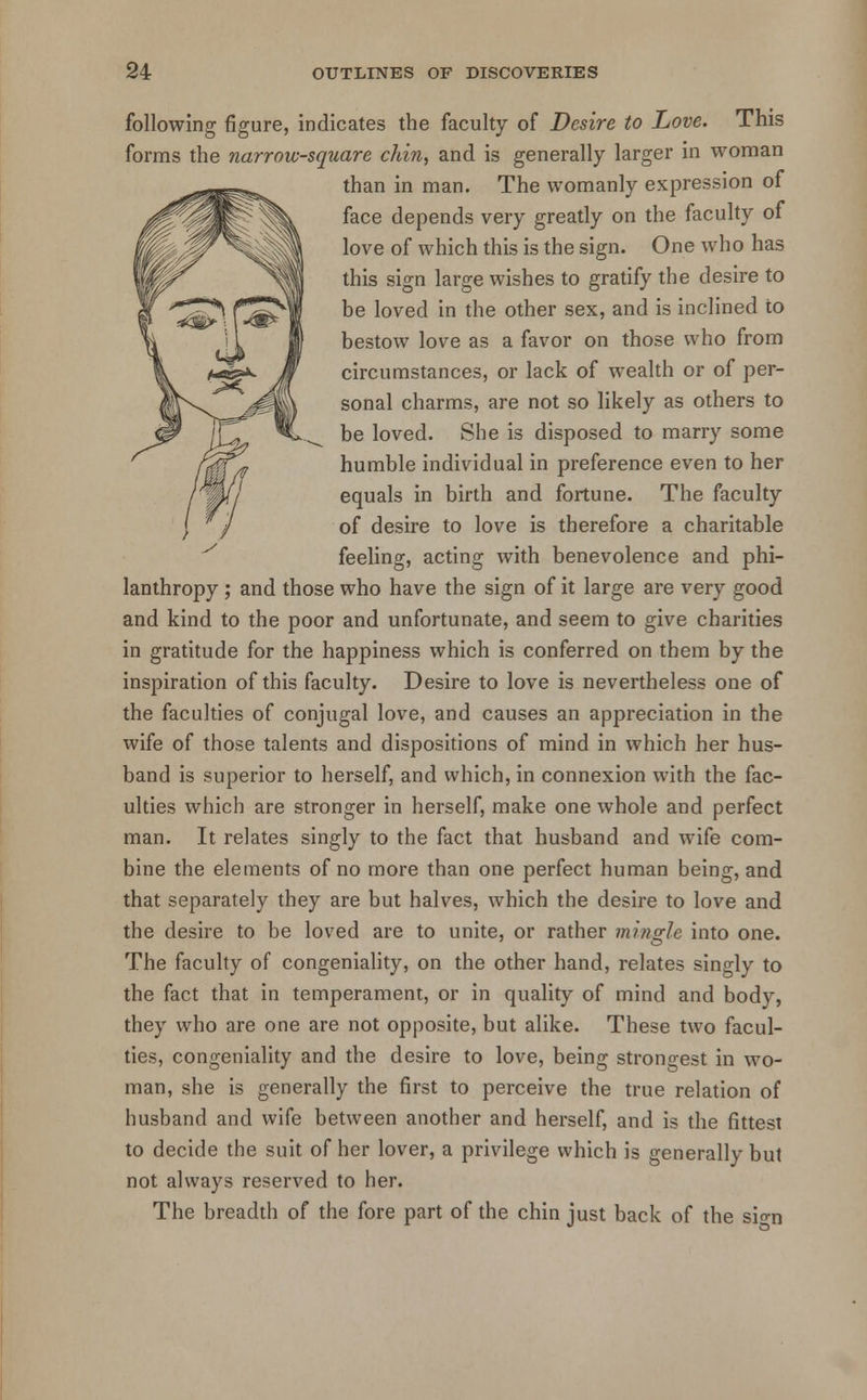 following figure, indicates the faculty of Desire to Love. This forms the narrow-square chin, and is generally larger in woman than in man. The womanly expression of face depends very greatly on the faculty of love of which this is the sign. One who has this sign large wishes to gratify the desire to be loved in the other sex, and is inclined to bestow love as a favor on those who from circumstances, or lack of wealth or of per- sonal charms, are not so likely as others to be loved. She is disposed to marry some humble individual in preference even to her equals in birth and fortune. The faculty of desire to love is therefore a charitable feeling, acting with benevolence and phi- lanthropy ; and those who have the sign of it large are very good and kind to the poor and unfortunate, and seem to give charities in gratitude for the happiness which is conferred on them by the inspiration of this faculty. Desire to love is nevertheless one of the faculties of conjugal love, and causes an appreciation in the wife of those talents and dispositions of mind in which her hus- band is superior to herself, and which, in connexion with the fac- ulties which are stronger in herself, make one whole and perfect man. It relates singly to the fact that husband and wife com- bine the elements of no more than one perfect human being, and that separately they are but halves, which the desire to love and the desire to be loved are to unite, or rather mingle into one. The faculty of congeniality, on the other hand, relates singly to the fact that in temperament, or in quality of mind and body, they who are one are not opposite, but alike. These two facul- ties, congeniality and the desire to love, being strongest in wo- man, she is generally the first to perceive the true relation of husband and wife between another and herself, and is the fittest to decide the suit of her lover, a privilege which is generally but not always reserved to her. The breadth of the fore part of the chin just back of the si-n