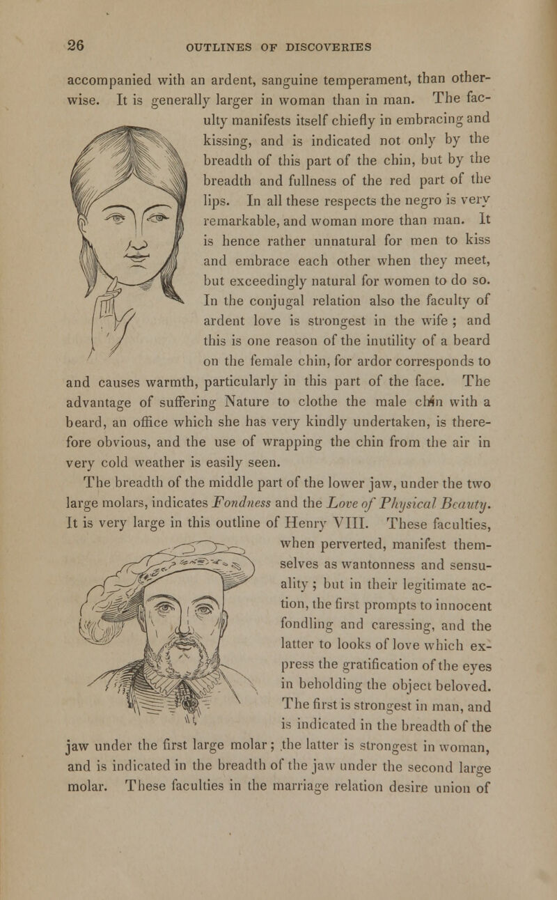 accompanied with an ardent, sanguine temperament, than other- wise. It is generally larger in woman than in man. The fac- ulty manifests itself chiefly in embracing and kissing, and is indicated not only by the breadth of this part of the chin, but by the breadth and fullness of the red part of the lips. In all these respects the negro is very remarkable, and woman more than man. It is hence rather unnatural for men to kiss and embrace each other when they meet, but exceedingly natural for women to do so. In the conjugal relation also the faculty of ardent love is strongest in the wife ; and this is one reason of the inutility of a beard on the female chin, for ardor corresponds to and causes warmth, particularly in this part of the face. The advantage of sufFering Nature to clothe the male chin with a beard, an office which she has very kindly undertaken, is there- fore obvious, and the use of wrapping the chin from the air in very cold weather is easily seen. The breadth of the middle part of the lower jaw, under the two large molars, indicates Fondness and the Love of Physical Beauty. It is very large in this outline of Henry VIII. These faculties, when perverted, manifest them- selves as wantonness and sensu- ality ; but in their legitimate ac- tion, the first prompts to innocent fondling and caressing, and the latter to looks of love which ex- press the gratification of the eyes in beholding the object beloved. The first is strongest in man, and is indicated in the breadth of the jaw under the first large molar; the latter is strongest in woman, and is indicated in the breadth of the jaw under the second large molar. These faculties in the marriage relation desire union of