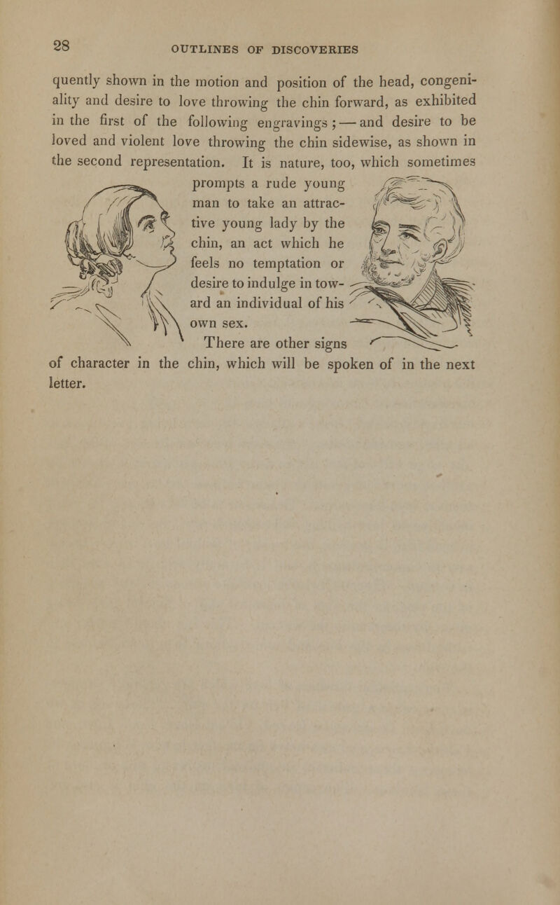 quently shown in the motion and position of the head, congeni- ality and desire to love throwing the chin forward, as exhibited in the first of the following engravings ; — and desire to be loved and violent love throwing the chin sidewise, as shown in the second representation. It is nature, too, which sometimes prompts a rude young man to take an attrac- tive young lady by the chin, an act which he feels no temptation or desire to indulge in tow- ard an individual of his own sex. There are other signs of character in the chin, which will be spoken of in the next letter.