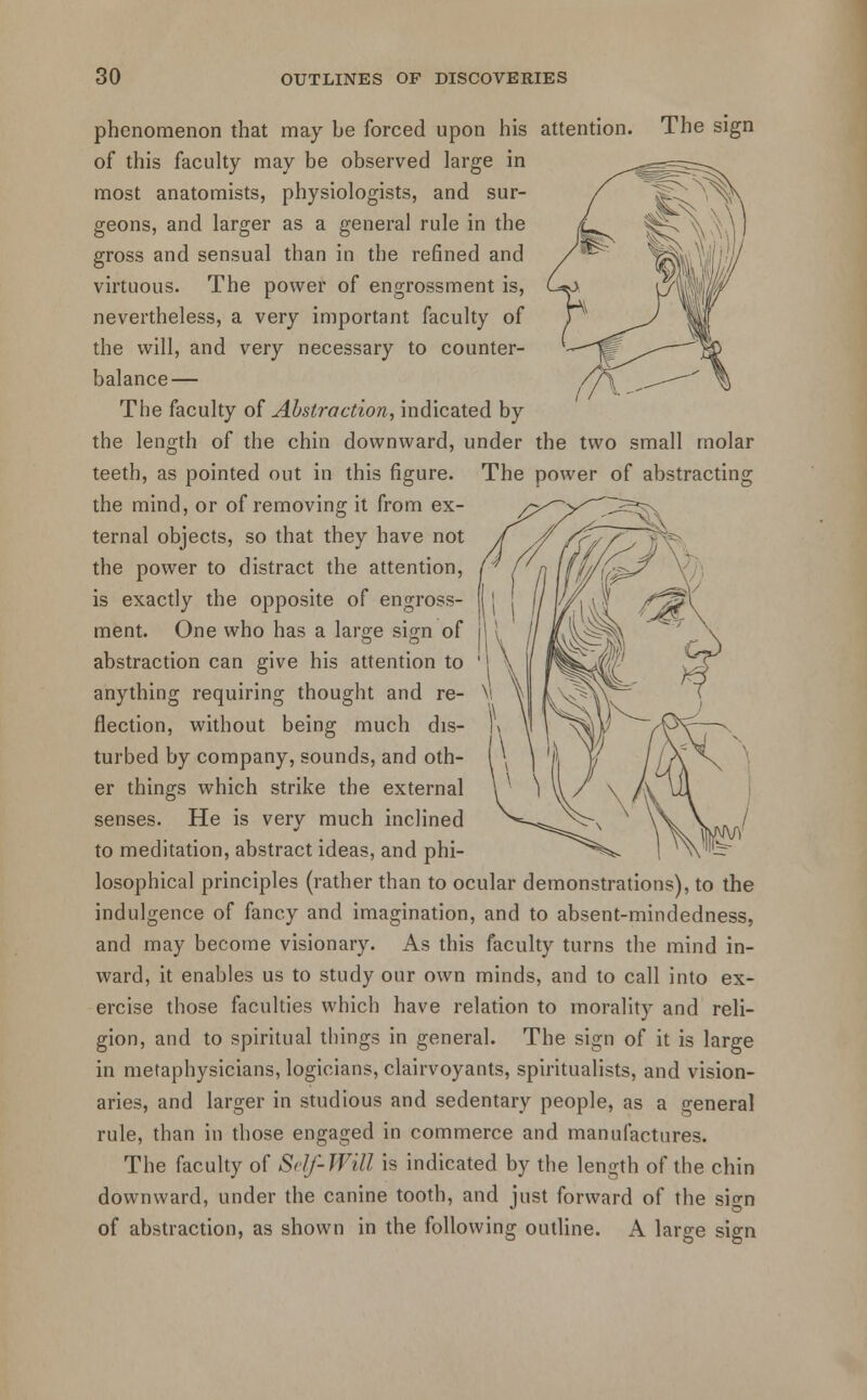 phenomenon that may be forced upon his attention. The sign of this faculty may be observed large in most anatomists, physiologists, and sur- geons, and larger as a general rule in the gross and sensual than in the refined and virtuous. The power of engrossment is, nevertheless, a very important faculty of the will, and very necessary to counter- balance— The faculty of Abstraction, indicated by the length of the chin downward, under the two small molar teeth, as pointed out in this figure. The power of abstracting the mind, or of removing it from ex- ternal objects, so that they have not the power to distract the attention, is exactly the opposite of engross- ment. One who has a lars;e sijni of abstraction can give his attention to anything requiring thought and re- flection, without being much dis- turbed by company, sounds, and oth- er things which strike the external senses. He is very much inclined to meditation, abstract ideas, and phi- losophical principles (rather than to ocular demonstrations), to the indulgence of fancy and imagination, and to absent-mindedness, and may become visionary. As this faculty turns the mind in- ward, it enables us to study our own minds, and to call into ex- ercise those faculties which have relation to morality and reli- gion, and to spiritual things in general. The sign of it is large in metaphysicians, logicians, clairvoyants, spiritualists, and vision- aries, and larger in studious and sedentary people, as a general rule, than in those engaged in commerce and manufactures. The faculty of Self-Will is indicated by the length of the chin downward, under the canine tooth, and just forward of the sign of abstraction, as shown in the following outline. A large sign