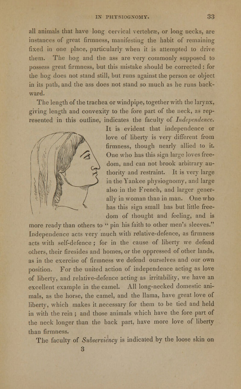 all animals that have long cervical vertebrae, or long necks, are instances of great firmness, manifesting the habit of remaining fixed in one place, particularly when it is attempted to drive them. The hog and the ass are very commonly supposed to possess great firmness, but this mistake should be corrected : for the hog does not stand still, but runs against the person or object in its path, and the ass does not stand so much as he runs back- ward. The length of the trachea or windpipe, together with the larynx, giving length and convexity to the fore part of the neck, as rep- resented in this outline, indicates the faculty of Indepe?iclcnce. It is evident that independence or love of liberty is very different from firmness, though nearly allied to it. One who has this sign large loves free- dom, and can not brook arbitrary au- thority and restraint. It is very large in the Yankee physiognomy, and large also in the French, and larger gener- ally in woman than in man. One who has this sign small has but little free- dom of thought and feeling, and is more ready than others to  pin his faith to other men's sleeves. Independence acts very much with relative-defence, as firmness acts with self-defence ; for in the cause of liberty we defend others, their firesides and homes, or the oppressed of other lands, as in the exercise of firmness we defend ourselves and our own position. For the united action of independence acting as love of liberty, and relative-defence acting as irritability, we have an excellent example in the camel. All long-necked domestic ani- mals, as the horse, the camel, and the llama, have great love of liberty, which makes it necessary for them to be tied and held in with the rein ; and those animals which have the fore part of the neck longer than the back part, have more love of liberty than firmness. The faculty of Subserviency is indicated by the loose skin on 3