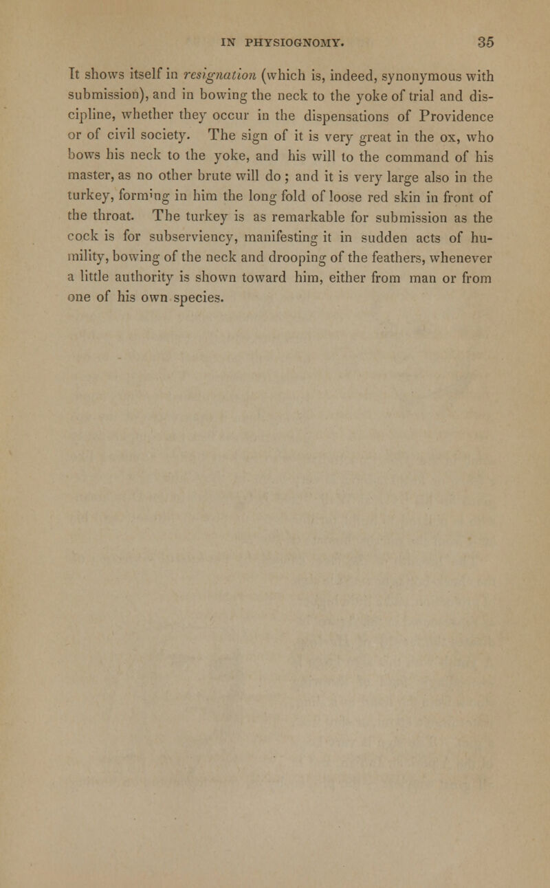 It shows itself in resignation (which is, indeed, synonymous with submission), and in bowing the neck to the yoke of trial and dis- cipline, whether they occur in the dispensations of Providence or of civil society. The sign of it is very great in the ox, who bows his neck to the yoke, and his will to the command of his master, as no other brute will do; and it is very large also in the turkey, formmg in him the long fold of loose red skin in front of the throat. The turkey is as remarkable for submission as the cock is for subserviency, manifesting it in sudden acts of hu- mility, bowing of the neck and drooping of the feathers, whenever a little authority is shown toward him, either from man or from one of his own species.
