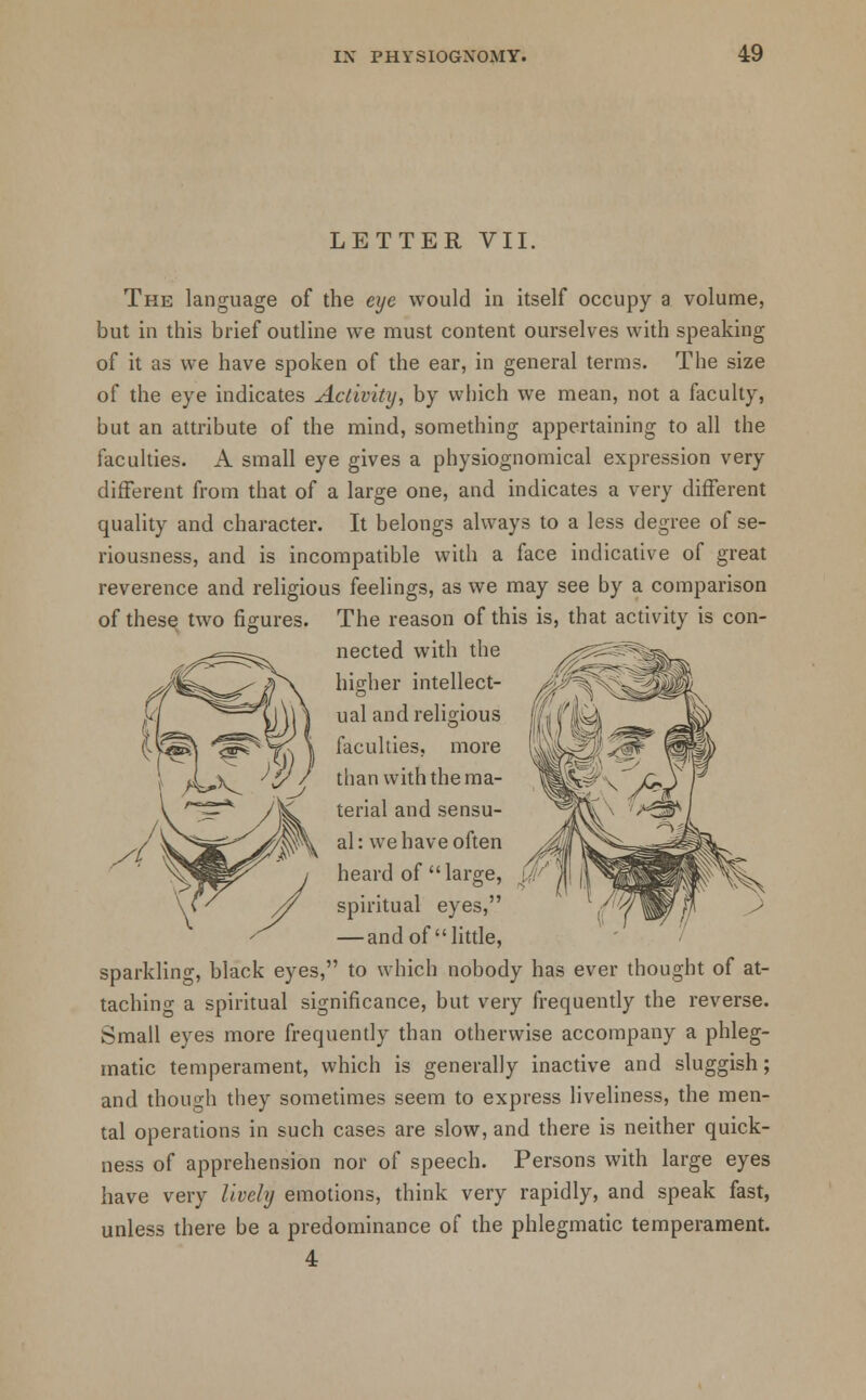LETTER VII. The language of the eye would in itself occupy a volume, but in this brief outline we must content ourselves with speaking of it as we have spoken of the ear, in general terms. The size of the eye indicates Activity, by which we mean, not a faculty, but an attribute of the mind, something appertaining to all the faculties. A small eye gives a physiognomical expression very different from that of a large one, and indicates a very different quality and character. It belongs always to a less degree of se- riousness, and is incompatible with a face indicative of great reverence and religious feelings, as we may see by a comparison of these two figures. The reason of this is, that activity is con- nected with the higher intellect- ual and religious faculties, more than with the ma- terial and sensu- al: we have often heard of large, spiritual eyes, — and of little, sparkling, black eyes, to which nobody has ever thought of at- taching a spiritual significance, but very frequently the reverse. Small eyes more frequently than otherwise accompany a phleg- matic temperament, which is generally inactive and sluggish; and though they sometimes seem to express liveliness, the men- tal operations in such cases are slow, and there is neither quick- ness of apprehension nor of speech. Persons with large eyes have very lively emotions, think very rapidly, and speak fast, unless there be a predominance of the phlegmatic temperament.