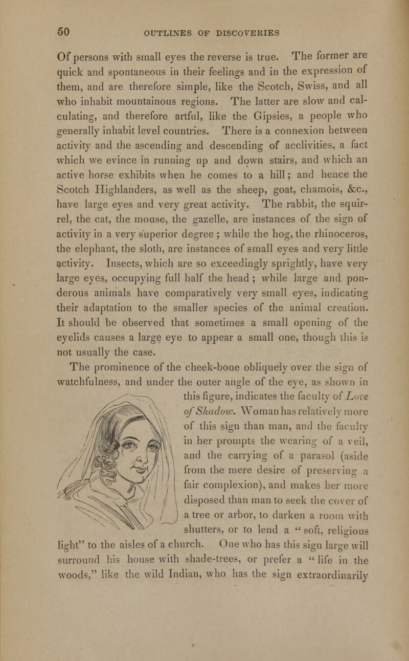 Of persons with small eyes the reverse is true. The former are quick and spontaneous in their feelings and in the expression of them, and are therefore simple, like the Scotch, Swiss, and all who inhabit mountainous regions. The latter are slow and cal- culating, and therefore artful, like the Gipsies, a people who generally inhabit level countries. There is a connexion between activity and the ascending and descending of acclivities, a fact which we evince in running up and down stairs, and which an active horse exhibits when he comes to a hill; and hence the Scotch Highlanders, as well as the sheep, goat, chamois, &c, have large eyes and very great activity. The rabbit, the squir- rel, the cat, the mouse, the gazelle, are instances of the sign of activity in a very superior degree ; while the hog, the rhinoceros, the elephant, the sloth, are instances of small eyes and very little activity. Insects, which are so exceedingly sprightly, have very large eyes, occupying full half the head ; while large and pon- derous animals have comparatively very small eyes, indicating their adaptation to the smaller species of the animal creation. It should be observed that sometimes a small opening of the eyelids causes a large eye to appear a small one, though this is not usually the case. The prominence of the cheek-bone obliquely over the sign of watchfulness, and under the outer angle of the eye, as shown in this figure, indicates the faculty of Love of Shadow. Woman has relatively more of this sign than man, and the faculty in her prompts the wearing of a veil, and the carrying of a parasol (aside from the mere desire of preserving a fair complexion), and makes her more disposed than man to seek the cover of a tree or arbor, to darken a room with shutters, or to lend a  soft, religious light to the aisles of a church. One who has this sign large will surround his house with shade-trees, or prefer a  life in the woods, like the wild Indian, who has the sign extraordinarily