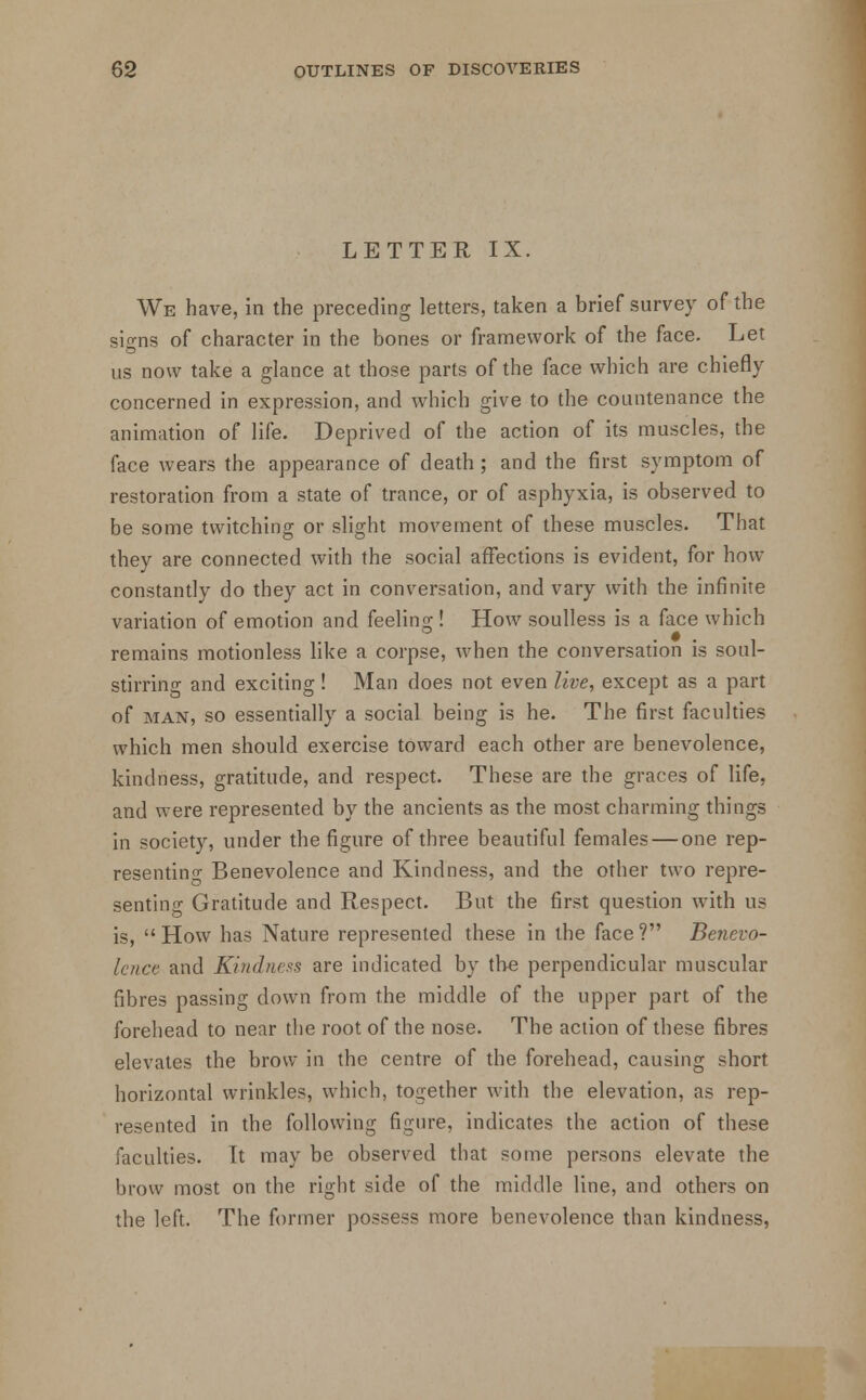 LETTER IX. We have, in the preceding letters, taken a brief survey of the signs of character in the bones or framework of the face. Let us now take a glance at those parts of the face which are chiefly concerned in expression, and which give to the countenance the animation of life. Deprived of the action of its muscles, the face wears the appearance of death ; and the first symptom of restoration from a state of trance, or of asphyxia, is observed to be some twitching or slight movement of these muscles. That they are connected with the social affections is evident, for how constantly do they act in conversation, and vary with the infinite variation of emotion and feeling;! How soulless is a face which remains motionless like a corpse, when the conversation is soul- stirring and exciting! Man does not even live, except as a part of man, so essentially a social being is he. The first faculties which men should exercise toward each other are benevolence, kindness, gratitude, and respect. These are the graces of life, and were represented by the ancients as the most charming things in society, under the figure of three beautiful females — one rep- resenting Benevolence and Kindness, and the other two repre- senting Gratitude and Respect. But the first question with us is,  How has Nature represented these in the face ? Benevo- lence and Kindness are indicated by the perpendicular muscular fibres passing down from the middle of the upper part of the forehead to near the root of the nose. The action of these fibres elevates the brow in the centre of the forehead, causing short horizontal wrinkles, which, together with the elevation, as rep- resented in the following figure, indicates the action of these faculties. It may be observed that some persons elevate the brow most on the right side of the middle line, and others on the left. The former possess more benevolence than kindness,
