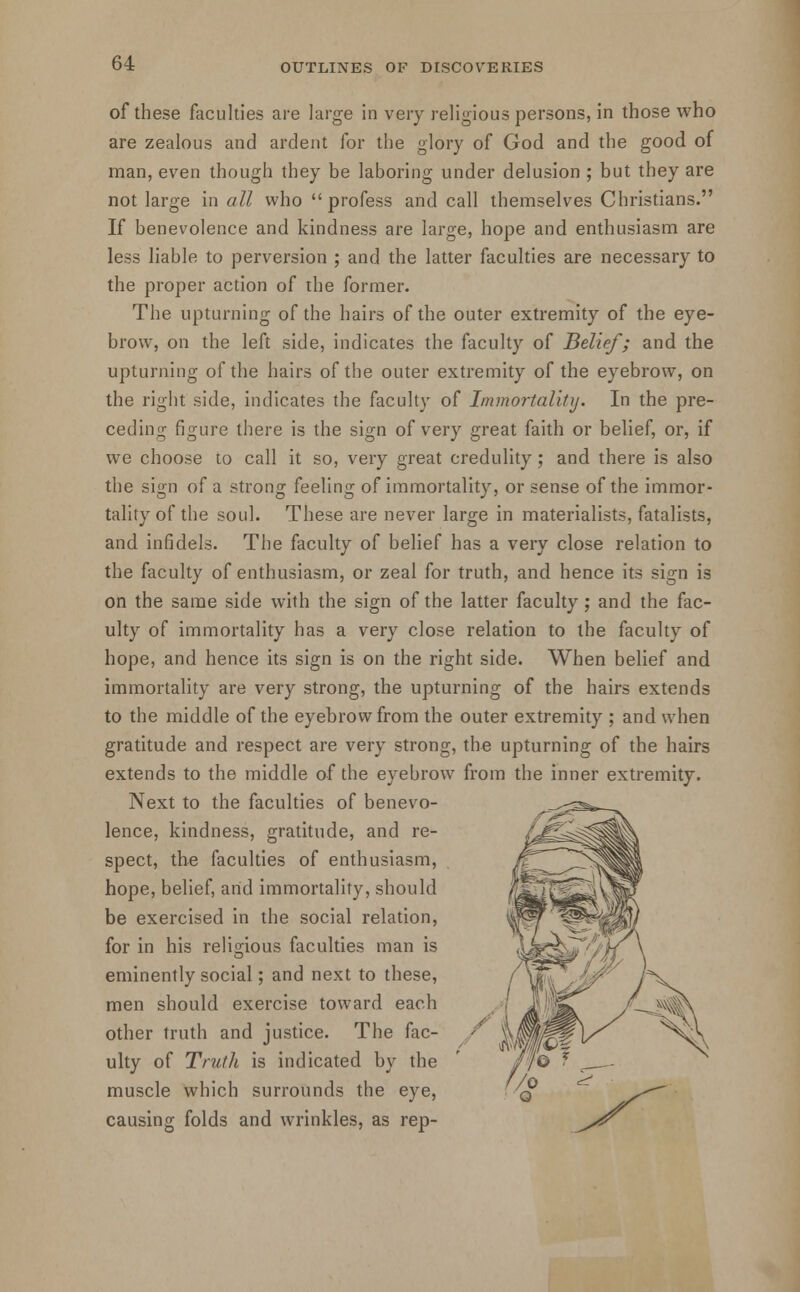 of these faculties are large in very religious persons, in those who are zealous and ardent for the glory of God and the good of man, even though they be laboring under delusion ; but they are not large in all who profess and call themselves Christians. If benevolence and kindness are large, hope and enthusiasm are less liable to perversion ; and the latter faculties are necessary to the proper action of the former. The upturning of the hairs of the outer extremity of the eye- brow, on the left side, indicates the faculty of Belief; and the upturning of the hairs of the outer extremity of the eyebrow, on the right side, indicates the faculty of Immortality. In the pre- ceding figure there is the sign of very great faith or belief, or, if we choose to call it so, very great credulity ; and there is also the sign of a strong feeling of immortality, or sense of the immor- tality of the soul. These are never large in materialists, fatalists, and infidels. The faculty of belief has a very close relation to the faculty of enthusiasm, or zeal for truth, and hence its sign is on the same side with the sign of the latter faculty; and the fac- ulty of immortality has a very close relation to the faculty of hope, and hence its sign is on the right side. When belief and immortality are very strong, the upturning of the hairs extends to the middle of the eyebrow from the outer extremity ; and when gratitude and respect are very strong, the upturning of the hairs extends to the middle of the eyebrow from the inner extremity. Next to the faculties of benevo- lence, kindness, gratitude, and re- spect, the faculties of enthusiasm, hope, belief, and immortality, should be exercised in the social relation, for in his religious faculties man is eminently social; and next to these, men should exercise toward each other truth and justice. The fac- ulty of Truth is indicated by the muscle which surrounds the eye, causing folds and wrinkles, as rep-