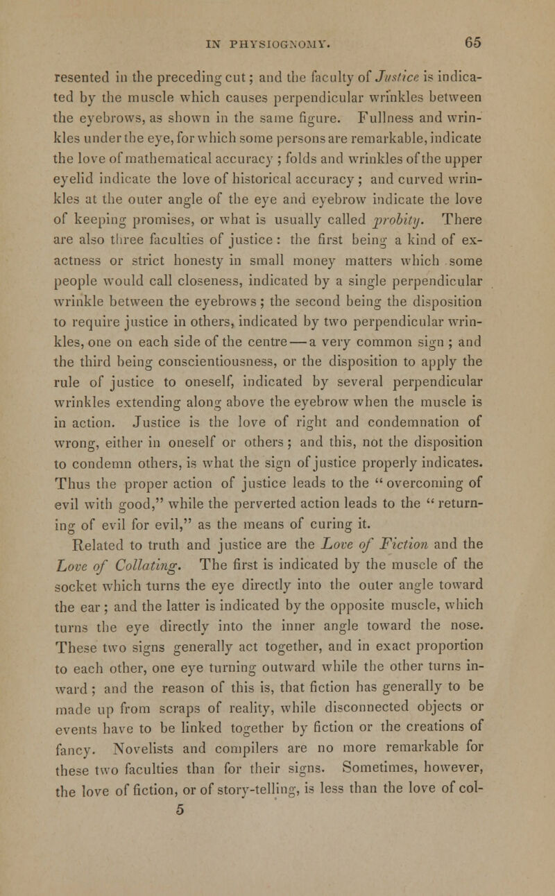 resented in the preceding cut; and the faculty of Jvstice is indica- ted by the muscle which causes perpendicular wrinkles between the eyebrows, as shown in the same figure. Fullness and wrin- kles under the eye, for which some persons are remarkable, indicate the love of mathematical accuracy ; folds and wrinkles of the upper eyelid indicate the love of historical accuracy ; and curved wrin- kles at the outer angle of the eye and eyebrow indicate the love of keeping promises, or what is usually called probity. There are also three faculties of justice : the first being a kind of ex- actness or strict honesty in small money matters which some people would call closeness, indicated by a single perpendicular wrinkle between the eyebrows ; the second being the disposition to require justice in others, indicated by two perpendicular wrin- kles, one on each side of the centre — a very common sign ; and the third being conscientiousness, or the disposition to apply the rule of justice to oneself, indicated by several perpendicular wrinkles extending along above the eyebrow when the muscle is in action. Justice is the love of right and condemnation of wrong, either in oneself or others ; and this, not the disposition to condemn others, is what the sign of justice properly indicates. Thus the proper action of justice leads to the overcoming of evil with good, while the perverted action leads to the  return- ing of evil for evil, as the means of curing it. Related to truth and justice are the Love of Fiction and the Love of Collating. The first is indicated by the muscle of the socket which turns the eye directly into the outer angle toward the ear; and the latter is indicated by the opposite muscle, which turns the eye directly into the inner angle toward the nose. These two signs generally act together, and in exact proportion to each other, one eye turning outward while the other turns in- ward ; and the reason of this is, that fiction has generally to be made up from scraps of reality, while disconnected objects or events have to be linked together by fiction or the creations of fancy. Novelists and compilers are no more remarkable for these two faculties than for their signs. Sometimes, however, the love of fiction, or of story-telling, is less than the love of col- 5