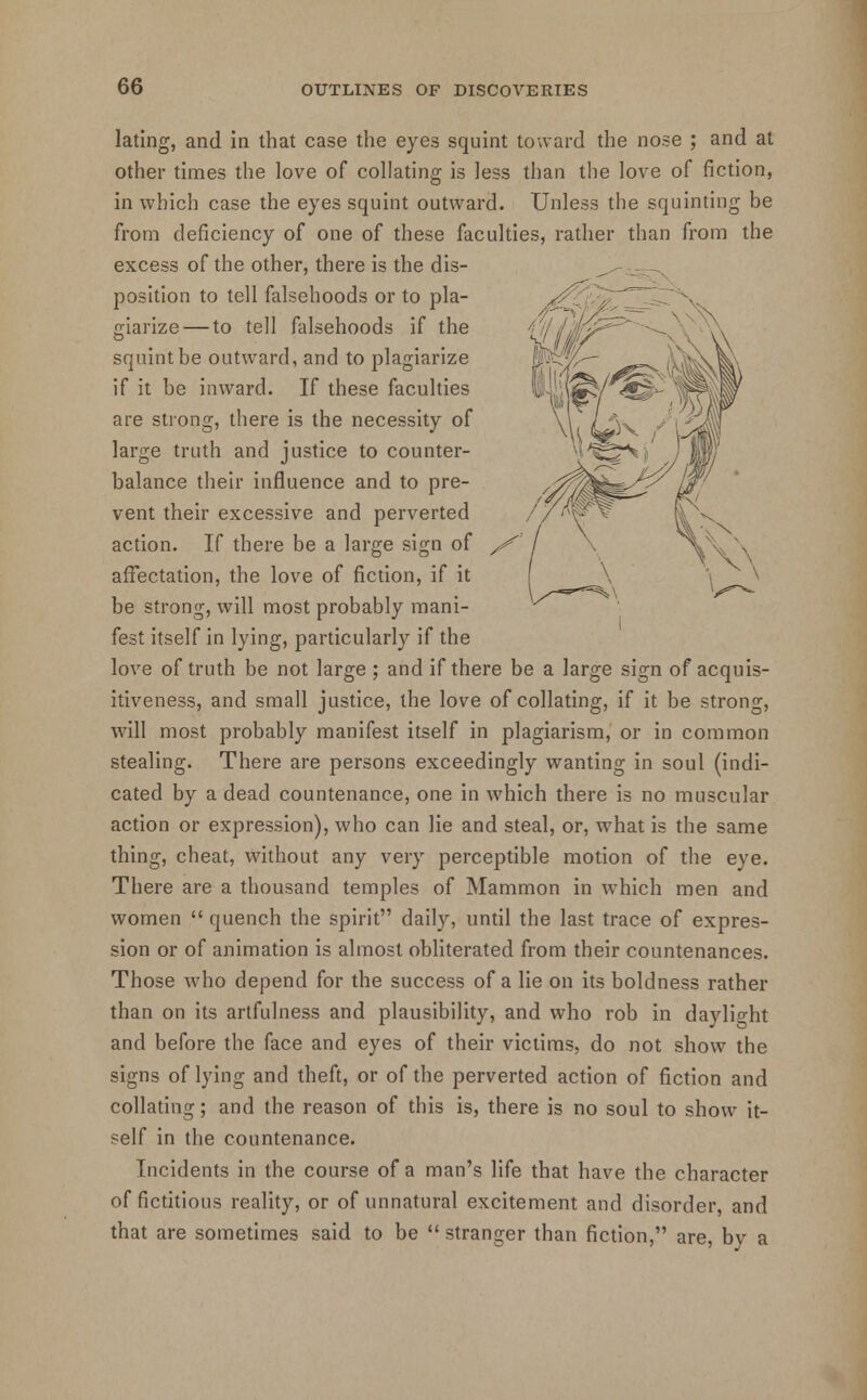 lating, and in that case the eyes squint toward the nose ; and at other times the love of collating is less than the love of fiction, in which case the eyes squint outward. Unless the squinting be from deficiency of one of these faculties, rather than from the excess of the other, there is the dis- position to tell falsehoods or to pla- giarize— to tell falsehoods if the squint be outward, and to plagiarize if it be inward. If these faculties are strong, there is the necessity of large truth and justice to counter- balance their influence and to pre- vent their excessive and perverted action. If there be a large sign of affectation, the love of fiction, if it be strong, will most probably mani- fest itself in lying, particularly if the love of truth be not large ; and if there be a large sign of acquis- itiveness, and small justice, the love of collating, if it be strong, will most probably manifest itself in plagiarism, or in common stealing. There are persons exceedingly wanting in soul (indi- cated by a dead countenance, one in which there is no muscular action or expression), who can lie and steal, or, what is the same thing, cheat, without any very perceptible motion of the eye. There are a thousand temples of Mammon in which men and women  quench the spirit daily, until the last trace of expres- sion or of animation is almost obliterated from their countenances. Those who depend for the success of a lie on its boldness rather than on its artfulness and plausibility, and who rob in daylight and before the face and eyes of their victims, do not show the signs of lying and theft, or of the perverted action of fiction and collating; and the reason of this is, there is no soul to show it- self in the countenance. Incidents in the course of a man's life that have the character of fictitious reality, or of unnatural excitement and disorder, and that are sometimes said to be  stranger than fiction, are, bv a