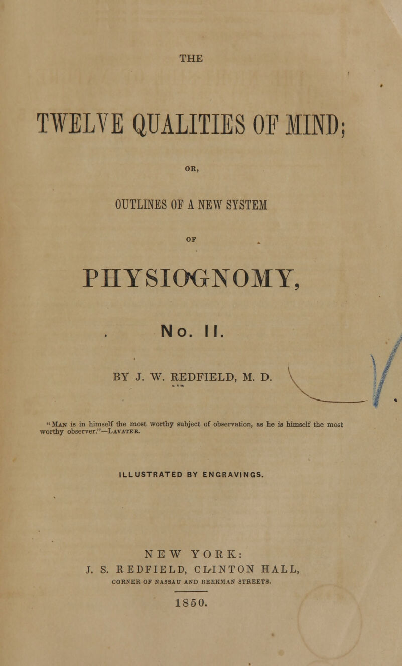 TWELVE QUALITIES OF MIND OR, OUTLINES OF A NEW SYSTEM OF PHYSIOGNOMY, No. II. BY J. W. REDFIELD, M. D.  Man is in himself the most worthy subject of observation, as he is himself the most worthy observer.—Lavater. ILLUSTRATED BY ENGRAVINGS. NEW YORK: J. S. REDFIELD, CI/INTON HALL, CORNER OF NASSAU AND REEKMAN STREETS. 1850.