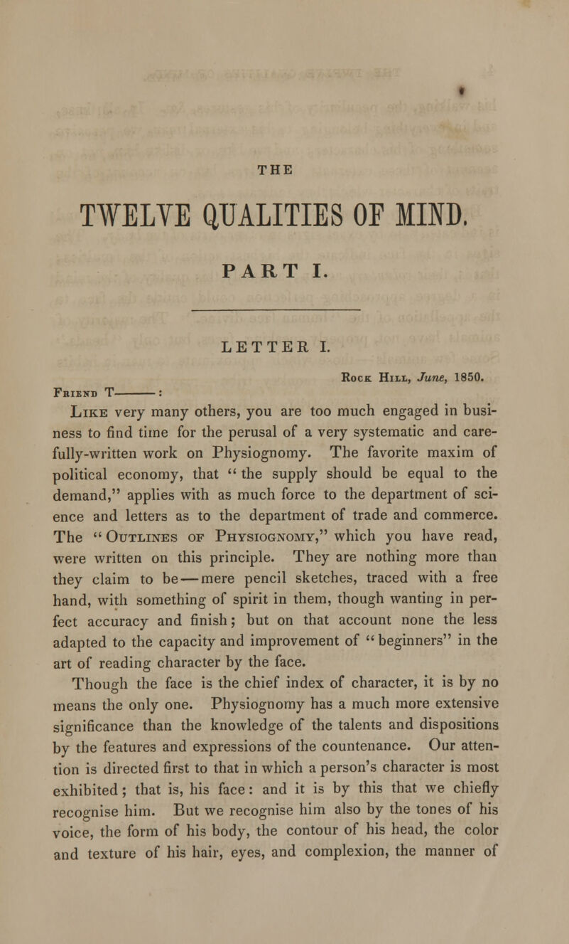 TWELVE QUALITIES OF MIND. PART I. LETTER I. Friend T- Rock Hill, June, 1850. Like very many others, you are too much engaged in busi- ness to find time for the perusal of a very systematic and care- fully-written work on Physiognomy. The favorite maxim of political economy, that  the supply should be equal to the demand, applies with as much force to the department of sci- ence and letters as to the department of trade and commerce. The  Outlines of Physiognomy, which you have read, were written on this principle. They are nothing more than they claim to be — mere pencil sketches, traced with a free hand, with something of spirit in them, though wanting in per- fect accuracy and finish; but on that account none the less adapted to the capacity and improvement of  beginners in the art of reading character by the face. Though the face is the chief index of character, it is by no means the only one. Physiognomy has a much more extensive significance than the knowledge of the talents and dispositions by the features and expressions of the countenance. Our atten- tion is directed first to that in which a person's character is most exhibited; that is, his face: and it is by this that we chiefly recognise him. But we recognise him also by the tones of his voice, the form of his body, the contour of his head, the color and texture of his hair, eyes, and complexion, the manner of