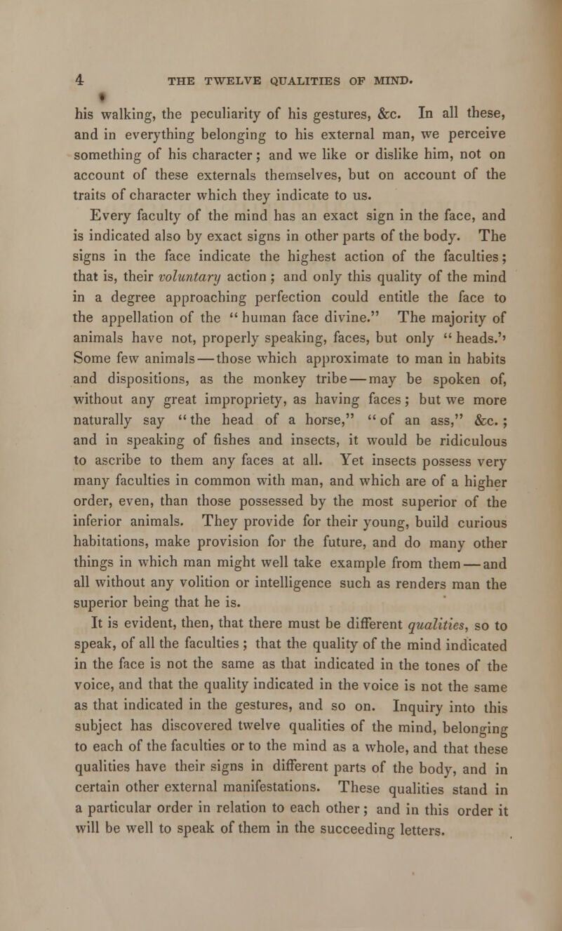 his walking, the peculiarity of his gestures, &c. In all these, and in everything belonging to his external man, we perceive something of his character; and we like or dislike him, not on account of these externals themselves, but on account of the traits of character which they indicate to us. Every faculty of the mind has an exact sign in the face, and is indicated also by exact signs in other parts of the body. The signs in the face indicate the highest action of the faculties; that is, their voluntary action; and only this quality of the mind in a degree approaching perfection could entitle the face to the appellation of the  human face divine. The majority of animals have not, properly speaking, faces, but only  heads.'' Some few animals — those which approximate to man in habits and dispositions, as the monkey tribe — may be spoken of, without any great impropriety, as having faces; but we more naturally say  the head of a horse,  of an ass, &c.; and in speaking of fishes and insects, it would be ridiculous to ascribe to them any faces at all. Yet insects possess very many faculties in common with man, and which are of a higher order, even, than those possessed by the most superior of the inferior animals. They provide for their young, build curious habitations, make provision for the future, and do many other things in which man might well take example from them — and all without any volition or intelligence such as renders man the superior being that he is. It is evident, then, that there must be different qualities, so to speak, of all the faculties ; that the quality of the mind indicated in the face is not the same as that indicated in the tones of the voice, and that the quality indicated in the voice is not the same as that indicated in the gestures, and so on. Inquiry into this subject has discovered twelve qualities of the mind, belonging to each of the faculties or to the mind as a whole, and that these qualities have their signs in different parts of the body, and in certain other external manifestations. These qualities stand in a particular order in relation to each other; and in this order it will be well to speak of them in the succeeding letters.