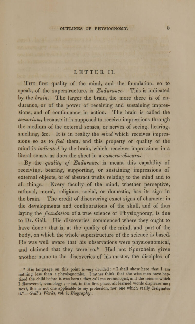 LETTER II. The first quality of the mind, and the foundation, so to speak, of the superstructure, is Endurance. This is indicated by the brain. The larger the brain, the more there is of en- durance, or of the power of receiving and sustaining impres- sions, and of continuance in action. The brain is called the sensorium, because it is supposed to receive impressions through the medium of the external senses, or nerves of seeing, hearing, smelling, &c. It is in reality the mind which receives impres- sions so as to feel them, and this property or quality of the mind is indicated by the brain, which receives impressions in a literal sense, as does the sheet in a camera-obscura. By the quality of Endurance is meant this capability of receiving, bearing, supporting, or sustaining impressions of external objects, or of abstract truths relating to the mind and to all things. Every faculty of the mind, whether perceptive, rational, moral, religious, social, or domestic, has its sign in the brain. The credit of discovering exact signs of character in the developments and configurations of the skull, and of thus laying the foundation of a true science of Physiognomy, is due to Dr. Gall. His discoveries commenced where they ought to have done: that is, at the quality of the mind, and part of the body, on which the whole superstructure of the science is based. He was well aware that his observations were physiognomical, and claimed that they were so.* Had not Spurzheim given another name to the discoveries of his master, the disciples of * His language on this point is very decided:  I shall show here that I am nothing less than a physiognomist. I rather think that the wise men have bap- tized the child before it was born: they call me craniologist, and the science which I discovered, craniology ; — but, in the first place, all learned words displease me; next, this is not one applicable to my profession, nor one which really designates it.—Gall's Works, vol. i., Biography.