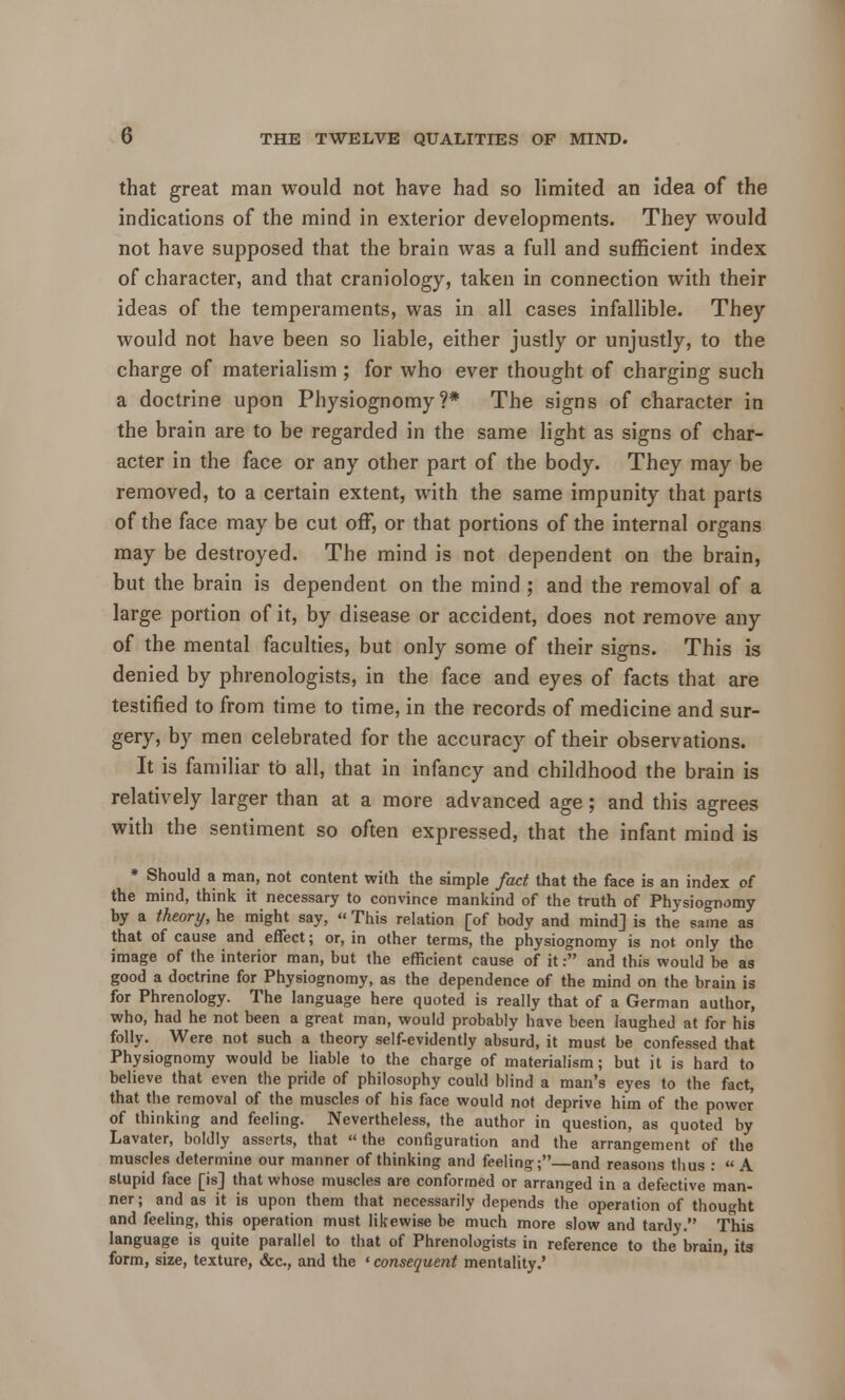 that great man would not have had so limited an idea of the indications of the mind in exterior developments. They would not have supposed that the brain was a full and sufficient index of character, and that craniology, taken in connection with their ideas of the temperaments, was in all cases infallible. They would not have been so liable, either justly or unjustly, to the charge of materialism ; for who ever thought of charging such a doctrine upon Physiognomy?* The signs of character in the brain are to be regarded in the same light as signs of char- acter in the face or any other part of the body. They may be removed, to a certain extent, with the same impunity that parts of the face may be cut off, or that portions of the internal organs may be destroyed. The mind is not dependent on the brain, but the brain is dependent on the mind ; and the removal of a large portion of it, by disease or accident, does not remove any of the mental faculties, but only some of their signs. This is denied by phrenologists, in the face and eyes of facts that are testified to from time to time, in the records of medicine and sur- gery, by men celebrated for the accuracy of their observations. It is familiar to all, that in infancy and childhood the brain is relatively larger than at a more advanced age; and this agrees with the sentiment so often expressed, that the infant mind is * Should a man, not content with the simple fact that the face is an index of the mind, think it necessary to convince mankind of the truth of Physiognomy by a theory, he might say, « This relation [of body and mind] is the same as that of cause and effect; or, in other terms, the physiognomy is not only the image of the interior man, but the efficient cause of it: and this would be as good a doctrine for Physiognomy, as the dependence of the mind on the brain is for Phrenology. The language here quoted is really that of a German author, who, had he not been a great man, would probably have been laughed at for his folly. Were not such a theory self-evidently absurd, it must be confessed that Physiognomy would be liable to the charge of materialism; but it is hard to believe that even the pride of philosophy could blind a man's eyes to the fact, that the removal of the muscles of his face would not deprive him of the power of thinking and feeling. Nevertheless, the author in question, as quoted by Lavater, boldly asserts, that  the configuration and the arrangement of the muscles determine our manner of thinking and feeling; and reasons thus :  A stupid face [is] that whose muscles are conformed or arranged in a defective man- ner; and as it is upon them that necessarily depends the operation of thought and feeling, this operation must likewise be much more slow and tardy. This language is quite parallel to that of Phrenologists in reference to the brain, it3 form, size, texture, &c, and the «consequent mentality.'