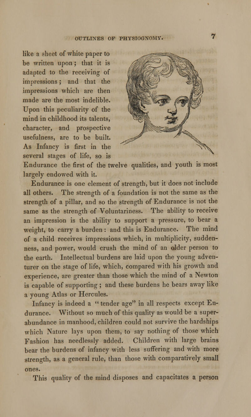 like a sheet of while paper to be written upon ; that it is adapted to the receiving of impressions; and that the impressions which are then made are the most indelible. Upon this peculiarity of the mind in childhood its talents, character, and prospective usefulness, are to be built. As Infancy is first in the several stages of life, so is Endurance the first of the twelve qualities, and youth is most largely endowed with it. Endurance is one element of strength, but it does not include all others. The strength of a foundation is not the same as the strength of a pillar, and so the strength of Endurance is not the same as the strength of Voluntariness. The ability to receive an impression is the ability to support a pressure, to bear a weight, to carry a burden : and this is Endurance. The mind of a child receives impressions which, in multiplicity, sudden- ness, and power, would crush the mind of an older person to the earth. Intellectual burdens are laid upon the young adven- turer on the stage of life, which, compared with his growth and experience, are greater than those which the mind of a Newton is capable of supporting ; and these burdens he bears away like a young Atlas or Hercules. Infancy is indeed a  tender age in all respects except En- durance. Without so much of this quality as would be a super- abundance in manhood, children could not survive the hardships which Nature lays upon them, to say nothing of those which Fashion has needlessly added. Children with large brains bear the burdens of infancy with less suffering and with more strength, as a general rule, than those with comparatively small ones. This quality of the mind disposes and capacitates a person