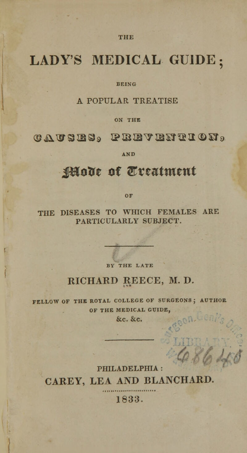 LADY'S MEDICAL GUIDE 5 A POPULAR TREATISE ON THE AND j&oire of Qtxtutmttit THE DISEASES TO WHICH FEMALES ARE PARTICULARLY SUBJECT. BY THE LATE RICHARD REECE, M. D. FELLOW OF THE ROYAL COLLEGE OF SURGEONS; AUTHOR OF THE MEDICAL GUIDE, &C. &C. PHILADELPHIA CAREY, LEA AND BLANCHARD 1833.
