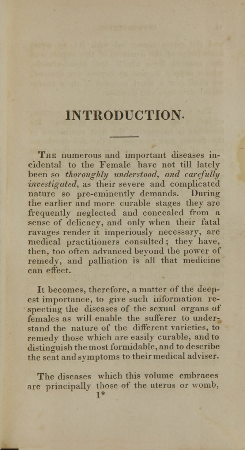 INTRODUCTION. The numerous and important diseases in- cidental to the Female have not till lately been so thoroughly understood, and carefully investigated, as their severe and complicated nature so pre-eminently demands. During the earlier and more curable stages they are frequently neglected and concealed from a sense of delicacy, and only when their fatal ravages render it imperiously necessary, are medical practitioners consulted; they have, then, too often advanced beyond the power of remedy, and palliation is all that medicine can effect. It becomes, therefore, a matter of the deep- est importance, to give such information re- specting the diseases of the sexual organs of females as will enable the sufferer to under- stand the nature of the different varieties, to remedy those which are easily curable, and to distinguish the most formidable, and to describe the seat and symptoms to their medical adviser. The diseases which this volume embraces are principally those of the uterus or womb, 1*